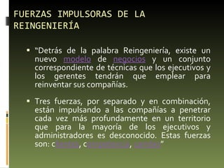 FUERZAS IMPULSORAS DE LA REINGENIERÍA “ Detrás de la palabra Reingeniería, existe un nuevo  modelo  de  negocios  y un conjunto correspondiente de técnicas que los ejecutivos y los gerentes tendrán que emplear para reinventar sus compañías. Tres fuerzas, por separado y en combinación, están impulsando a las compañías a penetrar cada vez más profundamente en un territorio que para la mayoría de los ejecutivos y administradores es desconocido. Estas fuerzas son: c lientes , c ompetencia ,  cambio ” 