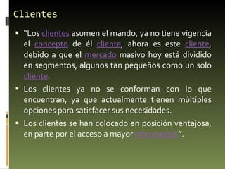 Clientes “ Los  clientes  asumen el mando, ya no tiene vigencia el  concepto  de él  cliente , ahora es este  cliente , debido a que el  mercado  masivo hoy está dividido en segmentos, algunos tan pequeños como un solo  cliente . Los clientes ya no se conforman con lo que encuentran, ya que actualmente tienen múltiples opciones para satisfacer sus necesidades. Los clientes se han colocado en posición ventajosa, en parte por el acceso a mayor  información ”. 