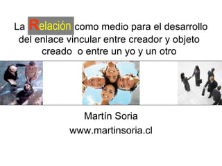 Por  Martín Soria www.martinsoria.cl La   R elación   como medio para el desarrollo del enlace vincular entre creador y objeto creado  o entre un yo y un otro 