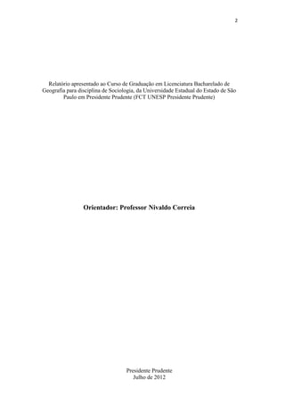 2

Relatório apresentado ao Curso de Graduação em Licenciatura Bacharelado de
Geografia para disciplina de Sociologia, da Universidade Estadual do Estado de São
Paulo em Presidente Prudente (FCT UNESP Presidente Prudente)

Orientador: Professor Nivaldo Correia

Presidente Prudente
Julho de 2012

 