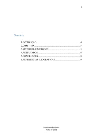 3

Sumário
1.INTROUÇÃO ............................................................................ 4
2.OBJETIVO................................................................................. 5
3.MATERIAL E METODOS ....................................................... 5
4.RESULTADOS .......................................................................... 6
5.CONCLUSÕES ......................................................................... 8
6.REFERENCIAS ILIOGRAFICAS ............................................ 9

Presidente Prudente
Julho de 2012

 
