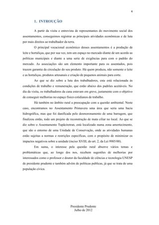 4

1. INTROUÇÃO
A partir da visita e entrevista de representantes do movimento social dos
assentamentos, conseguimos registrar as principais atividades econômicas e de luta
por mais direitos ao trabalhador da terra.
O principal vocacional econômico desses assentamentos é a produção de
leite e hortaliças, que por sua vez, tem um espaço no mercado diante de um acordo as
políticas municipais e diante a uma serie de exigências para com o padrão do
mercado. As associações são um elemento importante para os assentados, pois
trazem garantia da circulação do seu produto. Há quem produza, não somente o leite
e as hortaliças, produtos artesanais e criação de pequenos animais para corte.
Ao que se diz sobre a luta dos trabalhadores, esta está relacionada às
condições de trabalho e remuneração, que estão abaixo dos padrões aceitáveis. No
dia da visita, os trabalhadores da cana estavam em greve, justamente com o objetivo
de conseguir melhorias no espaço físico cotidianos de trabalho.
Há também no âmbito rural a preocupação com a questão ambiental. Neste
caso, encontramos no Assentamento Primavera uma área que seria uma bacia
hidrográfica, mas que foi danificada pelo desmoronamento de uma barragem, que
finalizou então, todo um projeto de reconstrução de mata ciliar no local. Ao que se
diz sobre o Assentamento Tupãciretran, está localizado numa zona amortecimento,
que são o entorno de uma Unidade de Conservação, onde as atividades humanas
estão sujeitas a normas e restrições específicas, com o propósito de minimizar os
impactos negativos sobre a unidade (inciso XVIII, do art. 2, da Lei 9985/00).
Em suma, o interesse pela questão rural absorve vários temas e
problemáticas que, ao longo dos nos, recebem sugestões de melhorias por
interessados como o professor e doutor da faculdade de ciências e tecnologia UNESP
de presidente prudente e também advém de políticas publicas, já que se trata de uma
população cívica.

Presidente Prudente
Julho de 2012

 