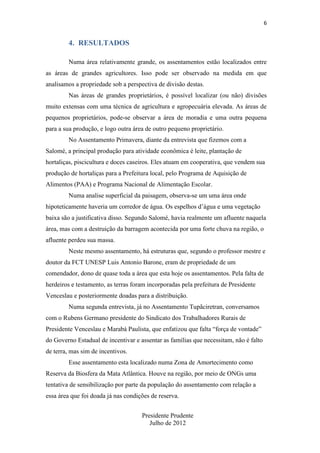 6

4. RESULTADOS
Numa área relativamente grande, os assentamentos estão localizados entre
as áreas de grandes agricultores. Isso pode ser observado na medida em que
analisamos a propriedade sob a perspectiva de divisão destas.
Nas áreas de grandes proprietários, é possível localizar (ou não) divisões
muito extensas com uma técnica de agricultura e agropecuária elevada. As áreas de
pequenos proprietários, pode-se observar a área de moradia e uma outra pequena
para a sua produção, e logo outra área de outro pequeno proprietário.
No Assentamento Primavera, diante da entrevista que fizemos com a
Salomé, a principal produção para atividade econômica é leite, plantação de
hortaliças, piscicultura e doces caseiros. Eles atuam em cooperativa, que vendem sua
produção de hortaliças para a Prefeitura local, pelo Programa de Aquisição de
Alimentos (PAA) e Programa Nacional de Alimentação Escolar.
Numa analise superficial da paisagem, observa-se um uma área onde
hipoteticamente haveria um corredor de água. Os espelhos d’água e uma vegetação
baixa são a justificativa disso. Segundo Salomé, havia realmente um afluente naquela
área, mas com a destruição da barragem acontecida por uma forte chuva na região, o
afluente perdeu sua massa.
Neste mesmo assentamento, há estruturas que, segundo o professor mestre e
doutor da FCT UNESP Luis Antonio Barone, eram de propriedade de um
comendador, dono de quase toda a área que esta hoje os assentamentos. Pela falta de
herdeiros e testamento, as terras foram incorporadas pela prefeitura de Presidente
Venceslau e posteriormente doadas para a distribuição.
Numa segunda entrevista, já no Assentamento Tupãciretran, conversamos
com o Rubens Germano presidente do Sindicato dos Trabalhadores Rurais de
Presidente Venceslau e Marabá Paulista, que enfatizou que falta “força de vontade”
do Governo Estadual de incentivar e assentar as famílias que necessitam, não é falto
de terra, mas sim de incentivos.
Esse assentamento esta localizado numa Zona de Amortecimento como
Reserva da Biosfera da Mata Atlântica. Houve na região, por meio de ONGs uma
tentativa de sensibilização por parte da população do assentamento com relação a
essa área que foi doada já nas condições de reserva.
Presidente Prudente
Julho de 2012

 