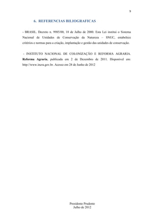 9

6. REFERENCIAS BILIOGRAFICAS
- BRASIL. Decreto n. 9985/00, 18 de Julho de 2000. Esta Lei institui o Sistema
Nacional de Unidades de Conservação da Natureza – SNUC, estabelece
critérios e normas para a criação, implantação e gestão das unidades de conservação.

- INSTITUTO NACIONAL DE COLONIZAÇÃO E REFORMA AGRARIA.
Reforma Agraria, publicada em 2 de Dezembro de 2011. Disponível em:
http://www.incra.gov.br. Acesso em 28 de Junho de 2012

Presidente Prudente
Julho de 2012

 
