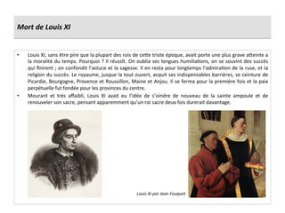 Mort	
  de	
  Louis	
  XI	
  
•  Louis	
  XI,	
  sans	
  être	
  pire	
  que	
  la	
  plupart	
  des	
  rois	
  de	
  ce^e	
  triste	
  époque,	
  avait	
  porte	
  une	
  plus	
  grave	
  a^einte	
  a	
  
la	
  moralité	
  du	
  temps.	
  Pourquoi	
  ?	
  Il	
  réussît.	
  On	
  oublia	
  ses	
  longues	
  humiliaGons,	
  on	
  se	
  souvint	
  des	
  succès	
  
qui	
  ﬁnirent	
  ;	
  on	
  confondit	
  l’astuce	
  et	
  la	
  sagesse.	
  Il	
  en	
  resta	
  pour	
  longtemps	
  l’admiraGon	
  de	
  la	
  ruse,	
  et	
  la	
  
religion	
  du	
  succès.	
  Le	
  royaume,	
  jusque	
  la	
  tout	
  ouvert,	
  acquit	
  ses	
  indispensables	
  barrières,	
  se	
  ceinture	
  de	
  
Picardie,	
  Bourgogne,	
  Provence	
  et	
  Roussillon,	
  Maine	
  et	
  Anjou.	
  Il	
  se	
  ferma	
  pour	
  la	
  première	
  fois	
  et	
  la	
  paix	
  
perpétuelle	
  fut	
  fondée	
  pour	
  les	
  provinces	
  du	
  centre.	
  	
  
•  Mourant	
   et	
   très	
   aﬀaibli,	
   Louis	
   XI	
   avait	
   eu	
   l’idée	
   de	
   s’oindre	
   de	
   nouveau	
   de	
   la	
   sainte	
   ampoule	
   et	
   de	
  
renouveler	
  son	
  sacre,	
  pensant	
  apparemment	
  qu’un	
  roi	
  sacre	
  deux	
  fois	
  durerait	
  davantage.	
  	
  
Louis	
  XI	
  par	
  Jean	
  Fouquet	
  
 