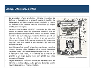 Langue,	
  LiSérature,	
  idenJté	
  
•  La	
   promoGon	
   d’une	
   producGon	
   li^éraire	
   française:	
   La	
  
Défense	
  et	
  illustraGon	
  de	
  la	
  langue	
  française	
  de	
  Joachim	
  Du	
  
Bellay	
  s’élevé	
  a	
  la	
  fois	
  contre	
  les	
  traitres	
  néo-­‐laGns	
  et	
  contre	
  
les	
  parGsans	
  d’une	
  tradiGon	
  li^éraire	
  autochtone	
  qui	
  ne	
  pas	
  
a	
  la	
  hauteur	
  des	
  enjeux.	
  	
  
•  La	
   producGon	
   li^éraire:	
   Les	
   cours	
   consGtuent	
   en	
   eﬀet	
   des	
  
foyers	
   de	
   premier	
   ordre	
   de	
   producGon	
   li^éraire,	
   que	
   les	
  
protecteurs	
  des	
  auteurs	
  soient	
  les	
  Princes	
  eux-­‐mêmes	
  ou	
  des	
  
membres	
   de	
   leur	
   entourage.	
   Certaines	
   femmes	
   jouent	
   un	
  
rôle	
   de	
   mécène	
   des	
   le^res,	
   même	
   si	
   en	
   ce	
   domaine	
  
l’importance	
  d’Anne	
  de	
  Bretagne	
  a	
  sans	
  doute	
  été	
  longtemps	
  
majorée:	
   seul	
   Jean	
   Marot	
   a	
   véritablement	
   des	
   relaGons	
  
étroites	
  avec	
  elle.	
  
•  Le	
  théâtre	
  profane	
  connaît	
  lui	
  aussi	
  un	
  grand	
  essor	
  en	
  milieu	
  
urbain	
  a	
  parGr	
  du	
  milieu	
  du	
  XVème	
  siècle:	
  plus	
  de	
  250	
  pièces	
  
de	
  genres	
  divers	
  sont	
  conservées	
  pour	
  la	
  période	
  1450-­‐1530.	
  
A	
   l’excepGon	
   des	
   farces,	
   il	
   ne	
   semble	
   pas	
   s’adresser	
   en	
  
priorité	
   a	
   un	
   large	
   public,	
   mais	
   bien	
   plutôt	
   aux	
   élites	
  
cléricales	
  et	
  laïques.	
  	
  
•  Le	
  gros	
  romans	
  de	
  chevalerie	
  consGtuent	
  de	
  vrais	
  succès	
  de	
  
librairie	
   en	
   milieu	
   urbain,	
   portes	
   par	
   une	
   demande	
   sociale	
  
nourrie	
  de	
  progrès	
  de	
  l’alphabéGsaGon.	
  
Ordonnance	
  de	
  Villers-­‐Coberêts	
  
 