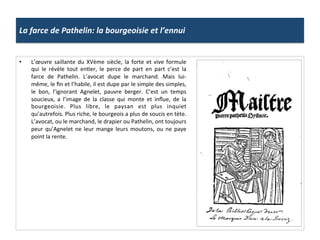 La	
  farce	
  de	
  Pathelin:	
  la	
  bourgeoisie	
  et	
  l’ennui	
  
•  L’œuvre	
  saillante	
  du	
  XVème	
  siècle,	
  la	
  forte	
  et	
  vive	
  formule	
  
qui	
   le	
   révèle	
   tout	
   enGer,	
   le	
   perce	
   de	
   part	
   en	
   part	
   c’est	
   la	
  
farce	
   de	
   Pathelin.	
   L’avocat	
   dupe	
   le	
   marchand.	
   Mais	
   lui-­‐
même,	
  le	
  ﬁn	
  et	
  l’habile,	
  il	
  est	
  dupe	
  par	
  le	
  simple	
  des	
  simples,	
  
le	
   bon,	
   l’ignorant	
   Agnelet,	
   pauvre	
   berger.	
   C’est	
   un	
   temps	
  
soucieux,	
   a	
   l’image	
   de	
   la	
   classe	
   qui	
   monte	
   et	
   inﬂue,	
   de	
   la	
  
bourgeoisie.	
   Plus	
   libre,	
   le	
   paysan	
   est	
   plus	
   inquiet	
  
qu’autrefois.	
  Plus	
  riche,	
  le	
  bourgeois	
  a	
  plus	
  de	
  soucis	
  en	
  tète.	
  
L’avocat,	
  ou	
  le	
  marchand,	
  le	
  drapier	
  ou	
  Pathelin,	
  ont	
  toujours	
  
peur	
  qu’Agnelet	
  ne	
  leur	
  mange	
  leurs	
  moutons,	
  ou	
  ne	
  paye	
  
point	
  la	
  rente.	
  
 