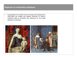 Ruptures	
  et	
  conJnuités	
  arJsJques	
  
•  La	
  producGon	
  d’un	
  arGste	
  reconnu	
  comme	
  Jean	
  Fouquet	
  (vers	
  
1420-­‐1481)	
   qui	
   intègre	
   des	
   apports	
   ﬂamands	
   et	
   italiens,	
  	
  
manifeste	
   déjà	
   la	
   circulaGon	
   des	
   inﬂuences	
   et	
   une	
   réelle	
  
apGtude	
  a	
  la	
  synthèse.	
  	
  
 