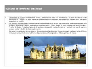 Ruptures	
  et	
  conJnuités	
  arJsJques	
  
•  L’assimilaGon	
  de	
  l’Italie:	
  L’assimilaGon	
  des	
  formes	
  «	
  italiennes	
  »	
  est	
  le	
  fait	
  d’un	
  art	
  «	
  français	
  »	
  en	
  pleine	
  mutaGon	
  et	
  sur	
  de	
  
ses	
  ressources.	
  L’emploi	
  d’un	
  décor	
  plaque	
  fait	
  souvent	
  dire	
  que	
  la	
  grammaire	
  des	
  formes	
  reste	
  française,	
  alors	
  que	
  seul	
  le	
  
vocabulaire	
  est	
  modiﬁe.	
  	
  
•  Des	
  châteaux	
  sous	
  inﬂuence?	
  Chambord,	
  ne	
  de	
  la	
  volonté	
  de	
  François	
  Ier,	
  est	
  une	
  construcGon	
  enGèrement	
  nouvelle,	
  a	
  la	
  
diﬀérence	
  des	
  chanGers	
  réalisés	
  auparavant	
  a	
  Amboise	
  et	
  Blois	
  –	
  a	
  parGr	
  d’idées	
  en	
  parGe	
  inspirées	
  par	
  Leonard	
  de	
  Vinci:	
  
l’escalier	
  du	
  donjon	
  n’est	
  achevé	
  qu’en	
  1546,	
  quelques	
  mois	
  avant	
  la	
  mort	
  de	
  François	
  Ier	
  –	
  véritable	
  morceau	
  de	
  bravoure	
  
avec	
  son	
  escalier	
  a	
  double	
  révoluGon	
  a	
  plan	
  centre.	
  	
  
•  Il	
  se	
  situe	
  très	
  ne^ement	
  dans	
  la	
  postérité	
  des	
  construcGons	
  ﬂamboyantes.	
  Ces	
  derniers	
  traits	
  expliquent	
  qu’au	
  XVIIIème	
  
siècle,	
  au	
  temps	
  du	
  néoclassicisme,	
  Chambord	
  puisse	
  être	
  qualiﬁe	
  de	
  plus	
  beau	
  château	
  gothique	
  de	
  France.	
  	
  
 