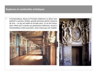 Ruptures	
  et	
  conJnuités	
  arJsJques	
  
•  A	
  Fontainebleau,	
  Rosso	
  et	
  PrimaGce	
  élaborent	
  un	
  décor	
  avec	
  
plafond	
  a	
  caissons,	
  lambris,	
  grands	
  panneaux	
  peints	
  entoures	
  
de	
  stuc	
  –	
  ce	
  qui	
  est	
  inédit	
  en	
  Europe	
  alors.	
  Le	
  roi	
  de	
  France,	
  
alors	
  même	
  qu’il	
  a	
  perdu	
  ses	
  possessions	
  italiennes,	
  réussit	
  a	
  
Fontainebleau	
  a	
  faire	
  aussi	
  bien,	
  sinon	
  mieux	
  que	
  son	
  modèle.	
  	
  
 