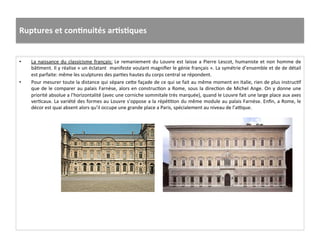 Ruptures	
  et	
  conJnuités	
  arJsJques	
  
	
  	
  
•  La	
  naissance	
  du	
  classicisme	
  français:	
  Le	
  remaniement	
  du	
  Louvre	
  est	
  laisse	
  a	
  Pierre	
  Lescot,	
  humaniste	
  et	
  non	
  homme	
  de	
  
bâGment.	
  Il	
  y	
  réalise	
  «	
  un	
  éclatant	
  	
  manifeste	
  voulant	
  magniﬁer	
  le	
  génie	
  français	
  ».	
  La	
  symétrie	
  d’ensemble	
  et	
  de	
  de	
  détail	
  
est	
  parfaite:	
  même	
  les	
  sculptures	
  des	
  parGes	
  hautes	
  du	
  corps	
  central	
  se	
  répondent.	
  	
  
•  Pour	
  mesurer	
  toute	
  la	
  distance	
  qui	
  sépare	
  ce^e	
  façade	
  de	
  ce	
  qui	
  se	
  fait	
  au	
  même	
  moment	
  en	
  Italie,	
  rien	
  de	
  plus	
  instrucGf	
  
que	
  de	
  le	
  comparer	
  au	
  palais	
  Farnèse,	
  alors	
  en	
  construcGon	
  a	
  Rome,	
  sous	
  la	
  direcGon	
  de	
  Michel	
  Ange.	
  On	
  y	
  donne	
  une	
  
priorité	
  absolue	
  a	
  l’horizontalité	
  (avec	
  une	
  corniche	
  sommitale	
  très	
  marquée),	
  quand	
  le	
  Louvre	
  fait	
  une	
  large	
  place	
  aux	
  axes	
  
verGcaux.	
  La	
  variété	
  des	
  formes	
  au	
  Louvre	
  s’oppose	
  a	
  la	
  répéGGon	
  du	
  même	
  module	
  au	
  palais	
  Farnèse.	
  Enﬁn,	
  a	
  Rome,	
  le	
  
décor	
  est	
  quai	
  absent	
  alors	
  qu’il	
  occupe	
  une	
  grande	
  place	
  a	
  Paris,	
  spécialement	
  au	
  niveau	
  de	
  l’auque.	
  	
  
 
