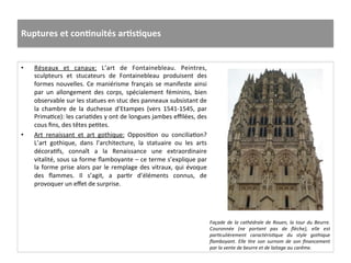 Ruptures	
  et	
  conJnuités	
  arJsJques	
  
•  Réseaux	
   et	
   canaux:	
   L’art	
   de	
   Fontainebleau.	
   Peintres,	
  
sculpteurs	
   et	
   stucateurs	
   de	
   Fontainebleau	
   produisent	
   des	
  
formes	
  nouvelles.	
  Ce	
  maniérisme	
  français	
  se	
  manifeste	
  ainsi	
  
par	
   un	
   allongement	
   des	
   corps,	
   spécialement	
   féminins,	
   bien	
  
observable	
  sur	
  les	
  statues	
  en	
  stuc	
  des	
  panneaux	
  subsistant	
  de	
  
la	
   chambre	
   de	
   la	
   duchesse	
   d’Etampes	
   (vers	
   1541-­‐1545,	
   par	
  
PrimaGce):	
  les	
  cariaGdes	
  y	
  ont	
  de	
  longues	
  jambes	
  eﬃlées,	
  des	
  
cous	
  ﬁns,	
  des	
  têtes	
  peGtes.	
  	
  
•  Art	
   renaissant	
   et	
   art	
   gothique:	
   OpposiGon	
   ou	
   conciliaGon?	
  
L’art	
   gothique,	
   dans	
   l’architecture,	
   la	
   statuaire	
   ou	
   les	
   arts	
  
décoraGfs,	
   connaît	
   a	
   la	
   Renaissance	
   une	
   extraordinaire	
  
vitalité,	
  sous	
  sa	
  forme	
  ﬂamboyante	
  –	
  ce	
  terme	
  s’explique	
  par	
  
la	
  forme	
  prise	
  alors	
  par	
  le	
  remplage	
  des	
  vitraux,	
  qui	
  évoque	
  
des	
   ﬂammes.	
   Il	
   s’agit,	
   a	
   parGr	
   d’éléments	
   connus,	
   de	
  
provoquer	
  un	
  eﬀet	
  de	
  surprise.	
  	
  
Façade	
  de	
  la	
  cathédrale	
  de	
  Rouen,	
  la	
  tour	
  du	
  Beurre.	
  
Couronnée	
   (ne	
   portant	
   pas	
   de	
   ﬂèche),	
   elle	
   est	
  
par*culièrement	
   caractéris*que	
   du	
   style	
   gothique	
  
ﬂamboyant.	
   Elle	
   *re	
   son	
   surnom	
   de	
   son	
   ﬁnancement	
  
par	
  la	
  vente	
  de	
  beurre	
  et	
  de	
  laitage	
  au	
  carême.	
  
 