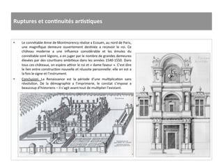 Ruptures	
  et	
  conJnuités	
  arJsJques	
  
•  Le	
  connétable	
  Anne	
  de	
  Montmorency	
  réalise	
  a	
  Ecouen,	
  au	
  nord	
  de	
  Paris,	
  
une	
   magniﬁque	
   demeure	
   ouvertement	
   desGnée	
   a	
   recevoir	
   le	
   roi.	
   Ce	
  
château	
   moderne	
   a	
   une	
   inﬂuence	
   considérable	
   et	
   les	
   émules	
   du	
  
connétable	
  sont	
  légions,	
  a	
  en	
  juger	
  par	
  le	
  nombre	
  de	
  grandes	
  demeures	
  
élevées	
  par	
  des	
  courGsans	
  ambiGeux	
  dans	
  les	
  années	
  1540-­‐1550.	
  Dans	
  
tous	
  ces	
  châteaux,	
  on	
  espère	
  aurer	
  le	
  roi	
  et	
  «	
  dame	
  faveur	
  ».	
  C’est	
  dire	
  
le	
  lien	
  entre	
  construcGon	
  nouvelle	
  et	
  réussite	
  personnelle:	
  elle	
  en	
  est	
  a	
  
la	
  fois	
  le	
  signe	
  et	
  l’instrument.	
  	
  
•  Conclusion:	
   La	
   Renaissance	
   est	
   la	
   période	
   d’une	
   mulGplicaGon	
   sans	
  
révoluGon.	
   De	
   la	
   démographie	
   a	
   l’imprimerie,	
   le	
   constat	
   s’impose	
   a	
  
beaucoup	
  d’historiens	
  –	
  il	
  s’agit	
  avant	
  tout	
  de	
  mulGplier	
  l’existant.	
  	
  
 