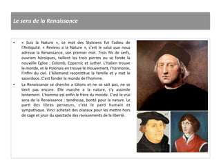 Le	
  sens	
  de	
  la	
  Renaissance	
  
•  «	
   Suis	
   la	
   Nature	
   »,	
   ce	
   mot	
   des	
   Stoïciens	
   fut	
   l’adieu	
   de	
  
l’AnGquité.	
   «	
   Reviens	
   a	
   la	
   Nature	
   »,	
   c’est	
   le	
   salut	
   que	
   nous	
  
adresse	
  la	
  Renaissance,	
  son	
  premier	
  mot.	
  Trois	
  ﬁls	
  de	
  serfs,	
  
ouvriers	
   héroïques,	
   taillent	
   les	
   trois	
   pierres	
   ou	
   se	
   fonde	
   la	
  
nouvelle	
  Eglise	
  :	
  Colomb,	
  Copernic	
  et	
  Luther.	
  L’Italien	
  trouve	
  
le	
  monde,	
  et	
  le	
  Polonais	
  en	
  trouve	
  le	
  mouvement,	
  l’harmonie,	
  
l’inﬁni	
   du	
   ciel.	
   L’Allemand	
   reconsGtue	
   la	
   famille	
   et	
   y	
   met	
   le	
  
sacerdoce.	
  C’est	
  fonder	
  le	
  monde	
  de	
  l’homme.	
  
•  La	
  Renaissance	
  se	
  cherche	
  a	
  tâtons	
  et	
  ne	
  se	
  sait	
  pas,	
  ne	
  se	
  
Gent	
   pas	
   encore.	
   Elle	
   marche	
   a	
   la	
   nature,	
   s’y	
   assimile	
  
lentement.	
  L’homme	
  est	
  enﬁn	
  le	
  frère	
  du	
  monde.	
  C’est	
  le	
  vrai	
  
sens	
  de	
  la	
  Renaissance	
  :	
  tendresse,	
  bonté	
  pour	
  la	
  nature.	
  Le	
  
parG	
   des	
   libres	
   penseurs,	
   c’est	
   le	
   parG	
   humain	
   et	
  
sympathique.	
  Vinci	
  achetait	
  des	
  oiseaux	
  pour	
  les	
  me^re	
  hors	
  
de	
  cage	
  et	
  jouir	
  du	
  spectacle	
  des	
  ravissements	
  de	
  la	
  liberté.	
  
 
