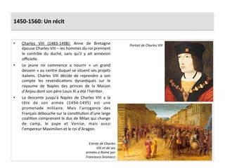 1450-­‐1560:	
  Un	
  récit	
  
•  Charles	
   VIII	
   (1483-­‐1498):	
   Anne	
   de	
   Bretagne	
  
épouse	
  Charles	
  VIII	
  –	
  les	
  hommes	
  du	
  roi	
  prennent	
  
le	
   contrôle	
   du	
   duché,	
   sans	
   qu’il	
   y	
   ait	
   annexion	
  
oﬃcielle.	
  	
  
•  Le	
   jeune	
   roi	
   commence	
   a	
   nourrir	
   «	
   un	
   grand	
  
dessein	
  »	
  au	
  centre	
  duquel	
  se	
  situent	
  ses	
  projets	
  
italiens.	
   Charles	
   VIII	
   décide	
   de	
   reprendre	
   a	
   son	
  
compte	
   les	
   revendicaGons	
   dynasGques	
   sur	
   le	
  
royaume	
   de	
   Naples	
   des	
   princes	
   de	
   la	
   Maison	
  
d’Anjou	
  dont	
  son	
  père	
  Louis	
  XI	
  a	
  été	
  l’hériGer.	
  
•  La	
   descente	
   jusqu’à	
   Naples	
   de	
   Charles	
   VIII	
   a	
   la	
  
tête	
   de	
   son	
   armée	
   (1494-­‐1495)	
   est	
   une	
  
promenade	
   militaire.	
   Mais	
   l’arrogance	
   des	
  
Français	
  débouche	
  sur	
  la	
  consGtuGon	
  d’une	
  large	
  
coaliGon	
  comprenant	
  le	
  duc	
  de	
  Milan	
  qui	
  change	
  
de	
   camp,	
   le	
   pape	
   et	
   Venise,	
   mais	
   aussi	
  
l’empereur	
  Maximilien	
  et	
  le	
  roi	
  d’Aragon.	
  
Portait	
  de	
  Charles	
  VIII	
  
Entrée	
  de	
  Charles	
  
VIII	
  et	
  de	
  ses	
  
armées	
  a	
  Rome	
  par	
  
Francesco	
  Granacci	
  
 