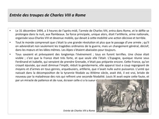 Entrée	
  des	
  troupes	
  de	
  Charles	
  VIII	
  a	
  Rome	
  
•  Le	
  31	
  décembre	
  1494,	
  a	
  3	
  heures	
  de	
  l’après-­‐midi,	
  l’armée	
  de	
  Charles	
  VIII,	
  entra	
  dans	
  Rome,	
  et	
  le	
  déﬁle	
  se	
  
prolongea	
  dans	
  la	
  nuit,	
  aux	
  ﬂambeaux.	
  Sa	
  force	
  principale,	
  unique	
  alors,	
  était	
  l’arGllerie,	
  arme	
  naGonale,	
  
organisée	
  sous	
  Charles	
  VIII	
  et	
  devenue	
  mobile,	
  qui	
  devait	
  à	
  ce^e	
  mobilité	
  une	
  acGon	
  décisive	
  et	
  terrible.	
  	
  
•  Tout	
  le	
  monde	
  comprenait	
  que	
  c’était	
  la	
  une	
  grande	
  révoluGon	
  et	
  plus	
  que	
  le	
  passage	
  d’une	
  armée	
  ;	
  qu’il	
  
en	
  adviendrait	
  non	
  seulement	
  les	
  tragédies	
  ordinaires	
  de	
  la	
  guerre,	
  mais	
  un	
  changement	
  général,	
  décisif,	
  
dans	
  les	
  mœurs	
  et	
  les	
  idées	
  mêmes.	
  Les	
  Alpes	
  s’étaient	
  abaissées	
  pour	
  toujours.	
  	
  
•  Tous	
   savaient	
   et	
   prévoyaient	
   des	
   longtemps	
   l’évènement	
   ;	
   tous	
   en	
   furent	
   terriﬁes.	
   Une	
   chose	
   était	
  
visible	
   ;	
   c’est	
   que	
   la	
   France	
   était	
   très	
   forte,	
   et	
   que	
   seule	
   elle	
   l’était.	
   L’Espagne,	
   quoique	
   réunie	
   sous	
  
Ferdinand	
  et	
  Isabelle,	
  qui	
  venaient	
  de	
  prendre	
  Grenade,	
  n’était	
  pas	
  préparée	
  encore.	
  Ce^e	
  France,	
  qu’on	
  
croyait	
  épuisée,	
  qui	
  avait	
  diminue	
  l’impôt,	
  réduit	
  la	
  gendarmerie,	
  elle	
  apparut	
  tout	
  a	
  coup	
  regorgeant	
  de	
  
moyens	
  et	
  d’armes	
  en	
  tous	
  genres,	
  arquebusiers,	
  arGllerie,	
  que	
  n’avait	
  nulle	
  autre	
  puissance.	
  L’unité	
  qui	
  
naissait	
  dans	
  la	
  décomposiGon	
  de	
  la	
  tyrannie	
  féodale	
  au	
  XIIIème	
  siècle,	
  avait	
  été,	
  il	
  est	
  vrai,	
  brisée	
  de	
  
nouveau	
  par	
  la	
  maladresse	
  des	
  rois	
  qui	
  reﬁrent	
  une	
  seconde	
  féodalité.	
  Louis	
  XI	
  avait	
  expie	
  ce^e	
  faute,	
  et	
  
par	
  un	
  miracle	
  de	
  paGence	
  et	
  de	
  ruse,	
  écraser	
  celle-­‐ci	
  a	
  la	
  sueur	
  de	
  son	
  front.	
  	
  
Entrée	
  de	
  Charles	
  VIII	
  a	
  Rome	
  
 
