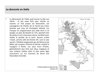 La	
  descente	
  en	
  Italie	
  
•  La	
  découverte	
  de	
  l’Italie	
  avait	
  tourne	
  la	
  tète	
  aux	
  
nôtres	
   ;	
   ils	
   pas	
   assez	
   forts	
   pour	
   résister	
   au	
  
charme.	
   Le	
   mot	
   propre	
   est	
   découverte.	
   Les	
  
compagnons	
   de	
   Charles	
   VII	
   ne	
   furent	
   pas	
   moins	
  
étonnés	
   que	
   ceux	
   de	
   Christophe	
   Colomb.	
   Les	
  
Français	
   ne	
   soupçonnaient	
   pas	
   ce^e	
   terre	
   ni	
   ce	
  
peuple,	
  ce	
  pays	
  de	
  beauté	
  ou	
  l’art,	
  ajoutant	
  tant	
  
de	
  siècles	
  à	
  une	
  si	
  heureuse	
  nature,	
  semblait	
  avoir	
  
réalisé	
   le	
   paradis	
   de	
   la	
   terre.	
   Aucune	
   armée	
  
n’avait,	
  comme	
  celle	
  de	
  Charles	
  VIII,	
  suivi	
  la	
  voie	
  
sacrée,	
  l’iniGaGon	
  progressive	
  qui,	
  de	
  Gènes	
  ou	
  de	
  
Milan,	
  par	
  Lucques,	
  Florence	
  et	
  Sienne,	
  conduit	
  le	
  
voyageur	
   à	
   Rome.	
   Les	
   yeux	
   noirs	
   d’Italie,	
  
généralement	
   plus	
   forts	
   que	
   doux,	
   tragiques	
   et	
  
sans	
   enfance	
   (même	
   dans	
   le	
   plus	
   jeune	
   âge)	
  
exercèrent	
   sur	
   les	
   hommes	
   du	
   Nord	
   une	
  
fascinaGon	
  invincible.	
  
L’Italie	
  pendant	
  la	
  descente	
  de	
  
Charles	
  VIII	
  
 