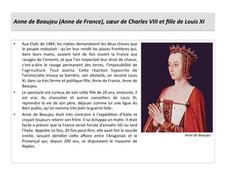 Anne	
  de	
  Beaujeu	
  (Anne	
  de	
  France),	
  sœur	
  de	
  Charles	
  VIII	
  et	
  ﬁlle	
  de	
  Louis	
  XI	
  
•  Aux	
  Etats	
  de	
  1484,	
  les	
  nobles	
  demandaient	
  les	
  deux	
  choses	
  que	
  
le	
  peuple	
  redoutait	
  :	
  qu’on	
  leur	
  rendit	
  les	
  places	
  fronGères	
  qui,	
  
dans	
   leurs	
   mains,	
   avaient	
   tant	
   de	
   fois	
   ouvert	
   la	
   France	
   aux	
  
ravages	
  de	
  l’ennemi,	
  et	
  que	
  l’on	
  respectait	
  leur	
  droit	
  de	
  chasse,	
  
c’est-­‐a-­‐dire	
   le	
   ravage	
   permanent	
   des	
   terres,	
   l’impossibilité	
   de	
  
l’agriculture.	
   Tout	
   avorta.	
   Ce^e	
   réacGon	
   hypocrite	
   de	
  
l’aristocraGe	
  trouva	
  sa	
  barrière,	
  son	
  obstacle,	
  un	
  second	
  Louis	
  
XI,	
  dans	
  sa	
  très	
  ferme	
  et	
  poliGque	
  ﬁlle,	
  Anne	
  de	
  France,	
  Anne	
  de	
  
Beaujeu.	
  
•  Le	
  spectacle	
  est	
  curieux	
  de	
  voir	
  ce^e	
  ﬁlle	
  de	
  20	
  ans,	
  entourée,	
  il	
  
est	
   vrai,	
   du	
   chancelier	
   et	
   autres	
   conseillers	
   de	
   Louis	
   XI,	
  
reprendre	
  la	
  vie	
  de	
  son	
  père,	
  déjouer	
  comme	
  lui	
  une	
  ligue	
  du	
  
Bien	
  public,	
  qu’on	
  nomma	
  très	
  bien	
  la	
  guerre	
  folle..	
  
•  Anne	
   de	
   Beaujeu	
   était	
   très	
   contraire	
   à	
   l’expédiGon	
   d’Italie	
   et	
  
croyait	
  toujours	
  retenir	
  son	
  frère.	
  Il	
  lui	
  échappa	
  un	
  maGn.	
  Il	
  était	
  
facile	
  a	
  prévoir	
  que	
  la	
  France	
  serait	
  forcée	
  d’envahir	
  tôt	
  ou	
  tard	
  
l’Italie.	
  Appelée	
  1o	
  fois,	
  20	
  fois	
  peut	
  être,	
  elle	
  avait	
  fait	
  la	
  sourde	
  
oreille,	
   laissant	
   démêler	
   ce^e	
   aﬀaire	
   entre	
   l’Aragonais	
   et	
   le	
  
Provençal	
   qui,	
   depuis	
   200	
   ans,	
   se	
   disputaient	
   le	
   royaume	
   de	
  
Naples.	
  
Anne	
  de	
  Beaujeu	
  
 