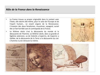 Rôle	
  de	
  la	
  France	
  dans	
  la	
  Renaissance	
  
•  La	
   France	
   trouva	
   sa	
   propre	
   originalité	
   dans	
   le	
   contact	
   avec	
  
l’Italie,	
  elle	
  devint	
  elle-­‐même,	
  pour	
  le	
  salut	
  de	
  l’Europe	
  et	
  de	
  
l’esprit	
   humain…	
   Le	
   vivant	
   organe	
   de	
   la	
   Renaissance.	
  
L’invasion	
   des	
   deux	
   fanaGsmes,	
   musulman,	
   espagnol,	
   aurait	
  
été	
  un	
  fait	
  horrible	
  sans	
  le	
  contrepoids	
  de	
  la	
  France.	
  	
  
•  Le	
   XVIème	
   siècle	
   c’est	
   la	
   découverte	
   du	
   monde	
   et	
   la	
  
découverte	
  de	
  l’homme.	
  Le	
  XVIème	
  siècle,	
  dans	
  sa	
  grande	
  et	
  
légiGme	
  extension,	
  va	
  de	
  Colomb	
  a	
  Copernic,	
  de	
  Copernic	
  a	
  
Galilée,	
  de	
  la	
  découverte	
  de	
  la	
  Terre	
  a	
  la	
  découverte	
  du	
  ciel.	
  
L’homme	
  s’y	
  est	
  retrouve	
  lui-­‐même.	
  	
  
 