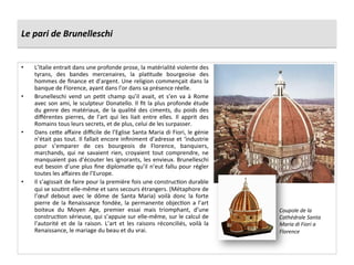 Le	
  pari	
  de	
  Brunelleschi	
  	
  
•  L’Italie	
  entrait	
  dans	
  une	
  profonde	
  prose,	
  la	
  matérialité	
  violente	
  des	
  
tyrans,	
   des	
   bandes	
   mercenaires,	
   la	
   plaGtude	
   bourgeoise	
   des	
  
hommes	
  de	
  ﬁnance	
  et	
  d’argent.	
  Une	
  religion	
  commençait	
  dans	
  la	
  
banque	
  de	
  Florence,	
  ayant	
  dans	
  l’or	
  dans	
  sa	
  présence	
  réelle.	
  	
  
•  Brunelleschi	
   vend	
   un	
   peGt	
   champ	
   qu’il	
   avait,	
   et	
   s’en	
   va	
   à	
   Rome	
  
avec	
  son	
  ami,	
  le	
  sculpteur	
  Donatello.	
  Il	
  ﬁt	
  la	
  plus	
  profonde	
  étude	
  
du	
  genre	
  des	
  matériaux,	
  de	
  la	
  qualité	
  des	
  ciments,	
  du	
  poids	
  des	
  
diﬀérentes	
   pierres,	
   de	
   l’art	
   qui	
   les	
   liait	
   entre	
   elles.	
   Il	
   apprit	
   des	
  
Romains	
  tous	
  leurs	
  secrets,	
  et	
  de	
  plus,	
  celui	
  de	
  les	
  surpasser.	
  	
  
•  Dans	
  ce^e	
  aﬀaire	
  diﬃcile	
  de	
  l’Eglise	
  Santa	
  Maria	
  di	
  Fiori,	
  le	
  génie	
  
n’était	
  pas	
  tout.	
  Il	
  fallait	
  encore	
  inﬁniment	
  d’adresse	
  et	
  ‘industrie	
  
pour	
   s’emparer	
   de	
   ces	
   bourgeois	
   de	
   Florence,	
   banquiers,	
  
marchands,	
   qui	
   ne	
   savaient	
   rien,	
   croyaient	
   tout	
   comprendre,	
   ne	
  
manquaient	
  pas	
  d’écouter	
  les	
  ignorants,	
  les	
  envieux.	
  Brunelleschi	
  
eut	
  besoin	
  d’une	
  plus	
  ﬁne	
  diplomaGe	
  qu’il	
  n’eut	
  fallu	
  pour	
  régler	
  
toutes	
  les	
  aﬀaires	
  de	
  l’Europe.	
  	
  
•  Il	
  s’agissait	
  de	
  faire	
  pour	
  la	
  première	
  fois	
  une	
  construcGon	
  durable	
  
qui	
  se	
  souGnt	
  elle-­‐même	
  et	
  sans	
  secours	
  étrangers.	
  (Métaphore	
  de	
  
l’œuf	
   debout	
   avec	
   le	
   dôme	
   de	
   Santa	
   Maria)	
   voilà	
   donc	
   la	
   forte	
  
pierre	
  de	
  la	
  Renaissance	
  fondée,	
  la	
  permanente	
  objecGon	
  a	
  l’art	
  
boiteux	
   du	
   Moyen	
   Age,	
   premier	
   essai	
   mais	
   triomphant,	
   d’une	
  
construcGon	
  sérieuse,	
  qui	
  s’appuie	
  sur	
  elle-­‐même,	
  sur	
  le	
  calcul	
  de	
  
l’autorité	
   et	
   de	
   la	
   raison.	
   L’art	
   et	
   les	
   raisons	
   réconciliés,	
   voilà	
   la	
  
Renaissance,	
  le	
  mariage	
  du	
  beau	
  et	
  du	
  vrai.	
  	
  
Coupole	
  de	
  la	
  
Cathédrale	
  Santa	
  
Maria	
  di	
  Fiori	
  a	
  
Florence	
  
 