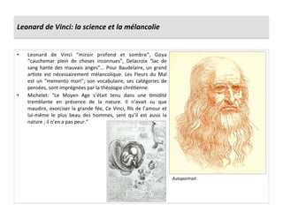 Leonard	
  de	
  Vinci:	
  la	
  science	
  et	
  la	
  mélancolie	
  
•  Leonard	
   de	
   Vinci	
   “miroir	
   profond	
   et	
   sombre”,	
   Goya	
  
“cauchemar	
   plein	
   de	
   choses	
   inconnues”,	
   Delacroix	
   “lac	
   de	
  
sang	
  hante	
  des	
  mauvais	
  anges”...	
  Pour	
  Baudelaire,	
  un	
  grand	
  
arGste	
   est	
   nécessairement	
   mélancolique.	
   Les	
   Fleurs	
   du	
   Mal	
  
est	
   un	
   “memento	
   mori”;	
   son	
   vocabulaire,	
   ses	
   catégories	
   de	
  
pensées,	
  sont	
  imprégnées	
  par	
  la	
  théologie	
  chréGenne.	
  
•  Michelet:	
   “Le	
   Moyen	
   Age	
   s’était	
   tenu	
   dans	
   une	
   Gmidité	
  
tremblante	
   en	
   présence	
   de	
   la	
   nature.	
   Il	
   n’avait	
   su	
   que	
  
maudire,	
  exorciser	
  la	
  grande	
  fée,	
  Ce	
  Vinci,	
  ﬁls	
  de	
  l’amour	
  et	
  
lui-­‐même	
   le	
   plus	
   beau	
   des	
   hommes,	
   sent	
   qu’il	
   est	
   aussi	
   la	
  
nature	
  ;	
  il	
  n’en	
  a	
  pas	
  peur.”	
  
Autoportrait	
  
 