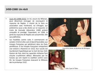 1450-­‐1560:	
  Un	
  récit	
  
•  Louis	
  XII	
  (1498-­‐1515):	
  Le	
  roi,	
  assure	
  du	
  Milanais,	
  
peut	
   désormais	
   envisager	
   de	
   reconquérir	
   le	
  
royaume	
   de	
   Naples.	
   Il	
   choisit	
   de	
   le	
   faire	
   en	
  
associaGon	
   avec	
   Ferdinand,	
   roi	
   d’Aragon,	
   qui	
  
prétend	
  lui	
  aussi	
  a	
  des	
  droits	
  sur	
  ce	
  royaume.	
  Le	
  
traite	
   de	
   Grenade	
   (décembre	
   1500)	
   prévoit	
  
conquête	
   et	
   presGge.	
   Cependant,	
   en	
   1504,	
   la	
  
perte	
  du	
  royaume	
  de	
  Naples	
  est	
  consommée:	
  elle	
  
sera	
  déﬁniGve.	
  	
  
•  Les	
   hosGlités	
   contre	
   Jules	
   II	
   commencent	
   en	
  
octobre	
  1510	
  et	
  elles	
  sont	
  d’abord	
  favorables	
  aux	
  
troupes	
   françaises	
   qui	
   pénètrent	
   dans	
   les	
   Etats	
  
ponGﬁcaux.	
  Si	
  les	
  troupes	
  françaises	
  remportent	
  
une	
  victoire	
  a	
  Ravenne	
  en	
  1512,	
  leur	
  succès	
  est	
  
lourdement	
  hypothéqué	
  par	
  la	
  mort	
  de	
  leur	
  chef,	
  
Gaston	
  de	
  Foix,	
  dont	
  les	
  capacités	
  militaires	
  font	
  
ensuite	
   cruellement	
   défaut.	
   Menacées	
   par	
   les	
  
Suisses	
   qui	
   ont	
   rejoint	
   la	
   coaliGon	
   contre	
   Louis	
  
XII,	
   les	
   troupes	
   françaises	
   évacuent	
   le	
   Milanais	
  
des	
  le	
  printemps	
  1512.	
  
Louis	
  XII	
  et	
  Anne,	
  la	
  duchesse	
  de	
  Bretagne.	
  	
  
Jules	
  II	
  par	
  le	
  Ti*en.	
  	
  
 