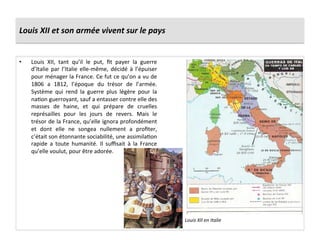 Louis	
  XII	
  et	
  son	
  armée	
  vivent	
  sur	
  le	
  pays	
  
•  Louis	
   XII,	
   tant	
   qu’il	
   le	
   put,	
   ﬁt	
   payer	
   la	
   guerre	
  
d’Italie	
   par	
   l’Italie	
   elle-­‐même,	
   décidé	
   à	
   l’épuiser	
  
pour	
  ménager	
  la	
  France.	
  Ce	
  fut	
  ce	
  qu’on	
  a	
  vu	
  de	
  
1806	
   a	
   1812,	
   l’époque	
   du	
   trésor	
   de	
   l’armée.	
  
Système	
   qui	
   rend	
   la	
   guerre	
   plus	
   légère	
   pour	
   la	
  
naGon	
  guerroyant,	
  sauf	
  a	
  entasser	
  contre	
  elle	
  des	
  
masses	
   de	
   haine,	
   et	
   qui	
   prépare	
   de	
   cruelles	
  
représailles	
   pour	
   les	
   jours	
   de	
   revers.	
   Mais	
   le	
  
trésor	
  de	
  la	
  France,	
  qu’elle	
  ignora	
  profondément	
  
et	
   dont	
   elle	
   ne	
   songea	
   nullement	
   a	
   proﬁter,	
  
c’était	
  son	
  étonnante	
  sociabilité,	
  une	
  assimilaGon	
  
rapide	
   a	
   toute	
   humanité.	
   Il	
   suﬃsait	
   à	
   la	
   France	
  
qu’elle	
  voulut,	
  pour	
  être	
  adorée.	
  
Louis	
  XII	
  en	
  Italie	
  
 