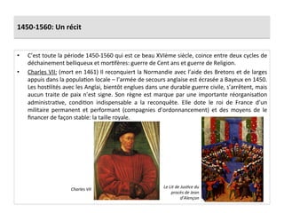 1450-­‐1560:	
  Un	
  récit	
  
•  C’est	
  toute	
  la	
  période	
  1450-­‐1560	
  qui	
  est	
  ce	
  beau	
  XVIème	
  siècle,	
  coince	
  entre	
  deux	
  cycles	
  de	
  
déchainement	
  belliqueux	
  et	
  morGfères:	
  guerre	
  de	
  Cent	
  ans	
  et	
  guerre	
  de	
  Religion.	
  	
  
•  Charles	
  VII:	
  (mort	
  en	
  1461)	
  Il	
  reconquiert	
  la	
  Normandie	
  avec	
  l’aide	
  des	
  Bretons	
  et	
  de	
  larges	
  
appuis	
  dans	
  la	
  populaGon	
  locale	
  –	
  l’armée	
  de	
  secours	
  anglaise	
  est	
  écrasée	
  a	
  Bayeux	
  en	
  1450.	
  
Les	
  hosGlités	
  avec	
  les	
  Anglai,	
  bientôt	
  englues	
  dans	
  une	
  durable	
  guerre	
  civile,	
  s’arrêtent,	
  mais	
  
aucun	
  traite	
  de	
  paix	
  n’est	
  signe.	
  Son	
  règne	
  est	
  marque	
  par	
  une	
  importante	
  réorganisaGon	
  
administraGve,	
   condiGon	
   indispensable	
   a	
   la	
   reconquête.	
   Elle	
   dote	
   le	
   roi	
   de	
   France	
   d’un	
  
militaire	
   permanent	
   et	
   performant	
   (compagnies	
   d’ordonnancement)	
   et	
   des	
   moyens	
   de	
   le	
  
ﬁnancer	
  de	
  façon	
  stable:	
  la	
  taille	
  royale.	
  	
  
Le	
  Lit	
  de	
  Jus*ce	
  du	
  
procès	
  de	
  Jean	
  
d’Alençon	
  
Charles	
  VII	
  
 