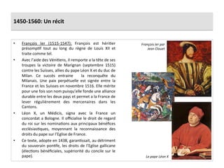 1450-­‐1560:	
  Un	
  récit	
  
•  François	
   Ier	
   (1515-­‐1547):	
   François	
   est	
   hériGer	
  
présompGf	
   tout	
   au	
   long	
   du	
   règne	
   de	
   Louis	
   XII	
   et	
  
traite	
  comme	
  tel.	
  	
  
•  Avec	
  l’aide	
  des	
  VéniGens,	
  il	
  remporte	
  a	
  la	
  tête	
  de	
  ses	
  
troupes	
   la	
   victoire	
   de	
   Marignan	
   (septembre	
   1515)	
  
contre	
  les	
  Suisses,	
  allies	
  du	
  pape	
  Léon	
  X	
  et	
  du	
  duc	
  de	
  
Milan.	
   Ce	
   succès	
   entraine	
   	
   la	
   reconquête	
   du	
  
Milanais.	
   Une	
   paix	
   perpétuelle	
   est	
   signée	
   entre	
   la	
  
France	
  et	
  les	
  Suisses	
  en	
  novembre	
  1516.	
  Elle	
  mérite	
  
pour	
  une	
  fois	
  son	
  nom	
  puisqu’elle	
  fonde	
  une	
  alliance	
  
durable	
  entre	
  les	
  deux	
  pays	
  et	
  permet	
  a	
  la	
  France	
  de	
  
lever	
   régulièrement	
   des	
   mercenaires	
   dans	
   les	
  
Cantons.	
  	
  
•  Léon	
   X,	
   un	
   Médicis,	
   signa	
   avec	
   la	
   France	
   un	
  
concordat	
  a	
  Bologne.	
  Il	
  oﬃcialise	
  le	
  droit	
  de	
  regard	
  
du	
  roi	
  sur	
  les	
  nominaGons	
  aux	
  principaux	
  bénéﬁces	
  
ecclésiasGques,	
   moyennant	
   la	
   reconnaissance	
   des	
  
droits	
  du	
  pape	
  sur	
  l’Eglise	
  de	
  France.	
  
•  Ce	
  texte,	
  adopte	
  en	
  1438,	
  garanGssait,	
  au	
  détriment	
  
du	
  souverain	
  ponGfe,	
  les	
  droits	
  de	
  l’Eglise	
  gallicane	
  
(élecGons	
  bénéﬁciales,	
  supériorité	
  du	
  concile	
  sur	
  le	
  
pape).	
  
François	
  Ier	
  par	
  
Jean	
  Clouet	
  
Le	
  pape	
  Léon	
  X	
  
 