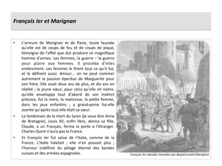 François	
  Ier	
  et	
  Marignan	
  
•  L’armure	
   de	
   Marignan	
   et	
   de	
   Pavie,	
   toute	
   faussée	
  
qu’elle	
   est	
   de	
   coups	
   de	
   feu	
   et	
   de	
   coups	
   de	
   pique,	
  
témoigne	
  de	
  l’eﬀet	
  que	
  dut	
  produire	
  ce	
  magniﬁque	
  
homme	
  d’armes.	
  Les	
  femmes,	
  la	
  guerre	
  –	
  la	
  guerre	
  
pour	
   plaire	
   aux	
   femmes.	
   Il	
   procéda	
   d’elles	
  
enGèrement.	
  Les	
  femmes	
  le	
  ﬁrent	
  tout	
  ce	
  qu’il	
  fut,	
  
et	
   le	
   déﬁrent	
   aussi.	
   Amour...	
   on	
   ne	
   peut	
   nommer	
  
autrement	
   la	
   passion	
   éperdue	
   de	
   Marguerite	
   pour	
  
son	
  frère.	
  Elle	
  avait	
  deux	
  ans	
  de	
  plus,	
  et	
  dix	
  ans	
  en	
  
réalité	
  ;	
  la	
  jeune	
  sœur,	
  pour	
  celui	
  qu’elle	
  vit	
  naitre,	
  
qu’elle	
   enveloppa	
   tout	
   d’abord	
   de	
   son	
   insGnct	
  
précoce,	
  fut	
  la	
  mère,	
  la	
  maitresse,	
  la	
  peGte	
  femme,	
  
dans	
   les	
   jeux	
   enfanGns	
   ;	
   a	
   grand-­‐peine	
   fut-­‐elle	
  
averGe	
  qu’après	
  tout	
  elle	
  était	
  sa	
  sœur.	
  
•  Le	
  lendemain	
  de	
  la	
  mort	
  du	
  tyran	
  (je	
  veux	
  dire	
  Anne	
  
de	
   Bretagne),	
   Louis	
   XII,	
   enﬁn	
   libre,	
   donna	
   sa	
   ﬁlle,	
  
Claude,	
   a	
   un	
   Français,	
   ferme	
   la	
   porte	
   a	
   l’étranger.	
  
Charles-­‐Quint	
  n’aura	
  pas	
  la	
  France.	
  
•  Et	
   François	
   Ier	
   fut	
   salue	
   de	
   l’Italie,	
   comme	
   de	
   la	
  
France.	
   L’Italie	
   haletait	
   ;	
   elle	
   n’en	
   pouvait	
   plus	
   ;	
  
l’horreur	
   indéﬁnie	
   du	
   pillage	
   éternel	
   des	
   bandes	
  
suisses	
  et	
  des	
  armées	
  espagnoles.	
   François	
  Ier	
  adoubé	
  chevalier	
  par	
  Bayard	
  avant	
  Marignan	
  
 