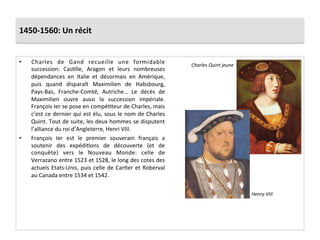 1450-­‐1560:	
  Un	
  récit	
  
•  Charles	
   de	
   Gand	
   recueille	
   une	
   formidable	
  
succession:	
   CasGlle,	
   Aragon	
   et	
   leurs	
   nombreuses	
  
dépendances	
   en	
   Italie	
   et	
   désormais	
   en	
   Amérique,	
  
puis	
   quand	
   disparaît	
   Maximilien	
   de	
   Habsbourg,	
  
Pays-­‐Bas,	
   Franche-­‐Comté,	
   Autriche…	
   Le	
   décès	
   de	
  
Maximilien	
   ouvre	
   aussi	
   la	
   succession	
   impériale.	
  
François	
  Ier	
  se	
  pose	
  en	
  compéGteur	
  de	
  Charles,	
  mais	
  
c’est	
  ce	
  dernier	
  qui	
  est	
  élu,	
  sous	
  le	
  nom	
  de	
  Charles	
  
Quint.	
  Tout	
  de	
  suite,	
  les	
  deux	
  hommes	
  se	
  disputent	
  
l’alliance	
  du	
  roi	
  d’Angleterre,	
  Henri	
  VIII.	
  	
  
•  François	
   Ier	
   est	
   le	
   premier	
   souverain	
   français	
   a	
  
soutenir	
   des	
   expédiGons	
   de	
   découverte	
   (et	
   de	
  
conquête)	
   vers	
   le	
   Nouveau	
   Monde:	
   celle	
   de	
  
Verrazano	
  entre	
  1523	
  et	
  1528,	
  le	
  long	
  des	
  cotes	
  des	
  
actuels	
  Etats-­‐Unis,	
  puis	
  celle	
  de	
  CarGer	
  et	
  Roberval	
  
au	
  Canada	
  entre	
  1534	
  et	
  1542.	
  	
  
Charles	
  Quint	
  jeune	
  
Henry	
  VIII	
  
 