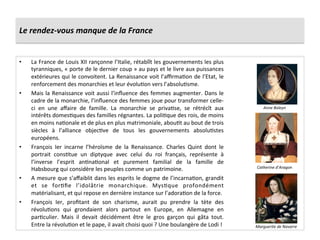 Le	
  rendez-­‐vous	
  manque	
  de	
  la	
  France	
  
•  La	
  France	
  de	
  Louis	
  XII	
  rançonne	
  l’Italie,	
  rétablît	
  les	
  gouvernements	
  les	
  plus	
  
tyranniques,	
  «	
  porte	
  de	
  le	
  dernier	
  coup	
  »	
  au	
  pays	
  et	
  le	
  livre	
  aux	
  puissances	
  
extérieures	
  qui	
  le	
  convoitent.	
  La	
  Renaissance	
  voit	
  l’aﬃrmaGon	
  de	
  l’Etat,	
  le	
  
renforcement	
  des	
  monarchies	
  et	
  leur	
  évoluGon	
  vers	
  l’absoluGsme.	
  	
  
•  Mais	
  la	
  Renaissance	
  voit	
  aussi	
  l’inﬂuence	
  des	
  femmes	
  augmenter.	
  Dans	
  le	
  
cadre	
  de	
  la	
  monarchie,	
  l’inﬂuence	
  des	
  femmes	
  joue	
  pour	
  transformer	
  celle-­‐
ci	
   en	
   une	
   aﬀaire	
   de	
   famille.	
   La	
   monarchie	
   se	
   privaGse,	
   se	
   rétrécît	
   aux	
  
intérêts	
  domesGques	
  des	
  familles	
  régnantes.	
  La	
  poliGque	
  des	
  rois,	
  de	
  moins	
  
en	
  moins	
  naGonale	
  et	
  de	
  plus	
  en	
  plus	
  matrimoniale,	
  abouGt	
  au	
  bout	
  de	
  trois	
  
siècles	
   à	
   l’alliance	
   objecGve	
   de	
   tous	
   les	
   gouvernements	
   absoluGstes	
  
européens.	
  	
  
•  François	
   Ier	
   incarne	
   l’héroïsme	
   de	
   la	
   Renaissance.	
   Charles	
   Quint	
   dont	
   le	
  
portrait	
   consGtue	
   un	
   diptyque	
   avec	
   celui	
   du	
   roi	
   français,	
   représente	
   à	
  
l’inverse	
   l’esprit	
   anGnaGonal	
   et	
   purement	
   familial	
   de	
   la	
   famille	
   de	
  
Habsbourg	
  qui	
  considère	
  les	
  peuples	
  comme	
  un	
  patrimoine.	
  	
  
•  A	
  mesure	
  que	
  s’aﬀaiblit	
  dans	
  les	
  esprits	
  le	
  dogme	
  de	
  l’incarnaGon,	
  grandit	
  
et	
   se	
   forGﬁe	
   l’idolâtrie	
   monarchique.	
   MysGque	
   profondément	
  
matérialisant,	
  et	
  qui	
  repose	
  en	
  dernière	
  instance	
  sur	
  l’adoraGon	
  de	
  la	
  force.	
  	
  
•  François	
   Ier,	
   proﬁtant	
   de	
   son	
   charisme,	
   aurait	
   pu	
   prendre	
   la	
   tète	
   des	
  
révoluGons	
   qui	
   grondaient	
   alors	
   partout	
   en	
   Europe,	
   en	
   Allemagne	
   en	
  
parGculier.	
   Mais	
   il	
   devait	
   décidément	
   être	
   le	
   gros	
   garçon	
   qui	
   gâta	
   tout.	
  
Entre	
  la	
  révoluGon	
  et	
  le	
  pape,	
  il	
  avait	
  choisi	
  quoi	
  ?	
  Une	
  boulangère	
  de	
  Lodi	
  !	
  
Anne	
  Boleyn	
  
Marguerite	
  de	
  Navarre	
  
Catherine	
  d’Aragon	
  
 