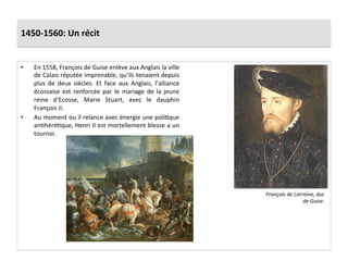 1450-­‐1560:	
  Un	
  récit	
  
•  En	
  1558,	
  François	
  de	
  Guise	
  enlève	
  aux	
  Anglais	
  la	
  ville	
  
de	
  Calais	
  réputée	
  imprenable,	
  qu’ils	
  tenaient	
  depuis	
  
plus	
   de	
   deux	
   siècles.	
   Et	
   face	
   aux	
   Anglais,	
   l’alliance	
  
écossaise	
   est	
   renforcée	
   par	
   le	
   mariage	
   de	
   la	
   jeune	
  
reine	
   d’Ecosse,	
   Marie	
   Stuart,	
   avec	
   le	
   dauphin	
  
François	
  II.	
  
•  Au	
  moment	
  ou	
  il	
  relance	
  avec	
  énergie	
  une	
  poliGque	
  
anGhéréGque,	
  Henri	
  II	
  est	
  mortellement	
  blesse	
  a	
  un	
  
tournoi.	
  	
  
François	
  de	
  Lorraine,	
  duc	
  
de	
  Guise.	
  
 