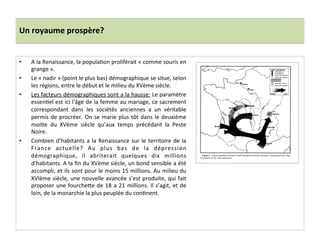 Un	
  royaume	
  prospère?	
  
•  A	
  la	
  Renaissance,	
  la	
  populaGon	
  proliférait	
  «	
  comme	
  souris	
  en	
  
grange	
  ».	
  	
  
•  Le	
  «	
  nadir	
  »	
  (point	
  le	
  plus	
  bas)	
  démographique	
  se	
  situe,	
  selon	
  
les	
  régions,	
  entre	
  le	
  début	
  et	
  le	
  milieu	
  du	
  XVème	
  siècle.	
  	
  
•  Les	
  facteurs	
  démographiques	
  sont	
  a	
  la	
  hausse:	
  Le	
  paramètre	
  
essenGel	
  est	
  ici	
  l'âge	
  de	
  la	
  femme	
  au	
  mariage,	
  ce	
  sacrement	
  
correspondant	
   dans	
   les	
   sociétés	
   anciennes	
   a	
   un	
   véritable	
  
permis	
  de	
  procréer.	
  On	
  se	
  marie	
  plus	
  tôt	
  dans	
  le	
  deuxième	
  
moiGe	
   du	
   XVème	
   siècle	
   qu’aux	
   temps	
   précédant	
   la	
   Peste	
  
Noire.	
  
•  Combien	
  d’habitants	
  a	
  la	
  Renaissance	
  sur	
  le	
  territoire	
  de	
  la	
  
France	
   actuelle?	
   Au	
   plus	
   bas	
   de	
   la	
   dépression	
  
démographique,	
   il	
   abriterait	
   quelques	
   dix	
   millions	
  
d’habitants.	
  A	
  la	
  ﬁn	
  du	
  XVème	
  siècle,	
  un	
  bond	
  sensible	
  a	
  été	
  
accompli,	
  et	
  ils	
  sont	
  pour	
  le	
  moins	
  15	
  millions.	
  Au	
  milieu	
  du	
  
XVIème	
  siècle,	
  une	
  nouvelle	
  avancée	
  s’est	
  produite,	
  qui	
  fait	
  
proposer	
  une	
  fourche^e	
  de	
  18	
  a	
  21	
  millions.	
  Il	
  s’agit,	
  et	
  de	
  
loin,	
  de	
  la	
  monarchie	
  la	
  plus	
  peuplée	
  du	
  conGnent.	
  	
  
 