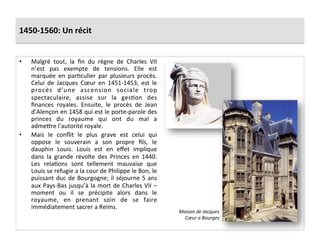 1450-­‐1560:	
  Un	
  récit	
  
•  Malgré	
   tout,	
   la	
   ﬁn	
   du	
   règne	
   de	
   Charles	
   VII	
  
n’est	
   pas	
   exempte	
   de	
   tensions.	
   Elle	
   est	
  
marquée	
   en	
   parGculier	
   par	
   plusieurs	
   procès.	
  
Celui	
   de	
   Jacques	
   Cœur	
   en	
   1451-­‐1453,	
   est	
   le	
  
procès	
   d’une	
   ascension	
   sociale	
   trop	
  
spectaculaire,	
   assise	
   sur	
   la	
   gesGon	
   des	
  
ﬁnances	
   royales.	
   Ensuite,	
   le	
   procès	
   de	
   Jean	
  
d’Alençon	
  en	
  1458	
  qui	
  est	
  le	
  porte-­‐parole	
  des	
  
princes	
   du	
   royaume	
   qui	
   ont	
   du	
   mal	
   a	
  
adme^re	
  l’autorité	
  royale.	
  	
  
•  Mais	
   le	
   conﬂit	
   le	
   plus	
   grave	
   est	
   celui	
   qui	
  
oppose	
   le	
   souverain	
   a	
   son	
   propre	
   ﬁls,	
   le	
  
dauphin	
   Louis.	
   Louis	
   est	
   en	
   eﬀet	
   implique	
  
dans	
   la	
   grande	
   révolte	
   des	
   Princes	
   en	
   1440.	
  
Les	
   relaGons	
   sont	
   tellement	
   mauvaise	
   que	
  
Louis	
  se	
  refugie	
  a	
  la	
  cour	
  de	
  Philippe	
  le	
  Bon,	
  le	
  
puissant	
  duc	
  de	
  Bourgogne;	
  il	
  séjourne	
  5	
  ans	
  
aux	
  Pays-­‐Bas	
  jusqu’à	
  la	
  mort	
  de	
  Charles	
  VII	
  –	
  
moment	
   ou	
   il	
   se	
   précipite	
   alors	
   dans	
   le	
  
royaume,	
   en	
   prenant	
   soin	
   de	
   se	
   faire	
  
immédiatement	
  sacrer	
  a	
  Reims.	
  
Maison	
  de	
  Jacques	
  
Cœur	
  a	
  Bourges	
  
 