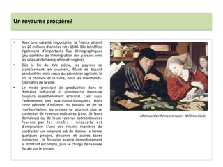 Un	
  royaume	
  prospère?	
  
•  Avec	
   une	
   natalité	
   importante,	
   la	
   France	
   a^eint	
  
les	
  20	
  millions	
  d’années	
  vers	
  1500.	
  Elle	
  bénéﬁcie	
  
également	
   d’importants	
   ﬂux	
   démographiques	
  
(jeu	
  combine	
  de	
  l’immigraGon	
  des	
  paysans	
  vers	
  
les	
  villes	
  et	
  de	
  l’émigraGon	
  étrangère).	
  
•  Dès	
   la	
   ﬁn	
   du	
   XVe	
   siècle,	
   les	
   paysans	
   se	
  
transforment	
   en	
   ouvriers,	
   ﬁlant	
   et	
   Gssant	
  
pendant	
  les	
  mois	
  creux	
  du	
  calendrier	
  agricole,	
  le	
  
lin,	
   le	
   chanvre	
   et	
   la	
   laine,	
   pour	
   les	
   marchands-­‐
fabricants	
  de	
  la	
  ville.	
  
•  Le	
   mode	
   principal	
   de	
   producGon	
   dans	
   le	
  
domaine	
   industriel	
   et	
   commercial	
   demeure	
  
toujours	
   essenGellement	
   arGsanal.	
   C’est	
   aussi	
  
l’avènement	
   des	
   marchands-­‐banquiers.	
   Dans	
  
ce^e	
   période	
   d’inﬂaGon	
   du	
   pouvoir	
   et	
   de	
   sa	
  
représentaGon,	
   les	
   princes	
   ne	
   peuvent	
   plus	
   se	
  
contenter	
   de	
   revenus	
   ordinaires	
   (ceux	
   de	
   leurs	
  
domaines)	
   ou	
   de	
   leurs	
   revenus	
   extraordinaires	
  
fournis	
   par	
   les	
   impôts	
   :	
   nécessite	
   est	
  
d’emprunter.	
   L’une	
   des	
   royales	
   manières	
   de	
  
contracter	
   un	
   emprunt	
   est	
   de	
   donner	
   a	
   ferme	
  
quelques	
   péages,	
   douanes	
   et	
   autres	
   taxes	
  
indirectes	
   ;	
   le	
   ﬁnancier	
   avance	
   immédiatement	
  
le	
  montant	
  escompte,	
  puis	
  se	
  charge	
  de	
  la	
  levée	
  
ﬁscale	
  sur	
  le	
  terrain.	
  
Marinus	
  Van	
  Remeyrsmaele	
  -­‐	
  XVIème	
  siècle	
  
 