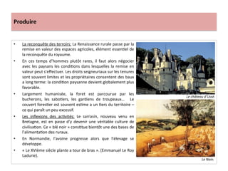 Produire	
  
•  La	
  reconquête	
  des	
  terroirs:	
  La	
  Renaissance	
  rurale	
  passe	
  par	
  la	
  
remise	
  en	
  valeur	
  des	
  espaces	
  agricoles,	
  élément	
  essenGel	
  de	
  
la	
  reconquête	
  du	
  royaume.	
  	
  
•  En	
   ces	
   temps	
   d’hommes	
   plutôt	
   rares,	
   il	
   faut	
   alors	
   négocier	
  
avec	
  les	
  paysans	
  les	
  condiGons	
  dans	
  lesquelles	
  la	
  remise	
  en	
  
valeur	
  peut	
  s’eﬀectuer.	
  Les	
  droits	
  seigneuriaux	
  sur	
  les	
  tenures	
  
sont	
  souvent	
  limites	
  et	
  les	
  propriétaires	
  consentent	
  des	
  baux	
  
a	
  long	
  terme:	
  la	
  condiGon	
  paysanne	
  devient	
  globalement	
  plus	
  
favorable.	
  	
  
•  Largement	
   humanisée,	
   la	
   foret	
   est	
   parcourue	
   par	
   les	
  
bucherons,	
   les	
   saboGers,	
   les	
   gardiens	
   de	
   troupeaux…	
   	
   Le	
  
couvert	
  foresGer	
  est	
  souvent	
  esGme	
  a	
  un	
  Gers	
  du	
  territoire	
  –	
  
ce	
  qui	
  paraît	
  un	
  peu	
  excessif.	
  	
  
•  Les	
   inﬂexions	
   des	
   acGvités:	
   Le	
   sarrasin,	
   nouveau	
   venu	
   en	
  
Bretagne,	
  est	
  en	
   passe	
  d’y	
   devenir	
  une	
  véritable	
  culture	
  de	
  
civilisaGon.	
  Ce	
  «	
  blé	
  noir	
  »	
  consGtue	
  bientôt	
  une	
  des	
  bases	
  de	
  
l’alimentaGon	
  des	
  ruraux.	
  	
  
•  En	
   Normandie,	
   l’avoine	
   progresse	
   alors	
   que	
   l’élevage	
   se	
  
développe.	
  	
  
•  «	
  Le	
  XVIème	
  siècle	
  plante	
  a	
  tour	
  de	
  bras	
  ».	
  (Emmanuel	
  Le	
  Roy	
  
Ladurie).	
  	
  
	
  
Le	
  château	
  d’Ussé.	
  
Le	
  Nain.	
  
 