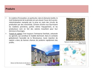 Produire	
  
•  En	
  maGère	
  d’innovaGon,	
  en	
  parGculier,	
  dans	
  le	
  domaine	
  texGle,	
  le	
  
trait	
  fondamental	
  de	
  la	
  période	
  est	
  sans	
  doute	
  l’essor	
  de	
  la	
  proto-­‐
industrialisaGon	
   marquée	
   par	
   la	
   prise	
   en	
   main	
   des	
   circuits	
   de	
  
producGon	
  par	
  des	
  marchands.	
  Certains	
  d’entre	
  eux	
  fournissent	
  
les	
   maGères	
   premières,	
   parfois	
   même	
   l’équipement,	
   et	
   les	
  
producteurs	
   sont	
   en	
   fait	
   des	
   salaries	
   travaillant	
   pour	
   leur	
  
donneurs	
  d’ouvrages.	
  	
  
•  Travail	
  et	
  capital:	
  C’est	
  toujours	
  l’entreprise	
  familiale,	
  arGsanale	
  
ou	
  agricole,	
  qui	
  consGtue	
  le	
  modèle	
  dominant.	
  Dans	
  le	
  contexte	
  
globalement	
   favorable	
   de	
   la	
   Renaissance,	
   toute	
   injecGon	
   de	
  
capital	
   a	
   donc	
   de	
   bonnes	
   chances	
   de	
   produire	
   rapidement	
   des	
  
proﬁts.	
  	
  
	
  
Tapisserie	
  Feuille	
  de	
  Choux	
  Pays	
  Flandres	
  
XVIème	
  siècle	
  
Maison	
  de	
  Marchands	
  de	
  toile	
  dans	
  le	
  
Finistère	
  
 