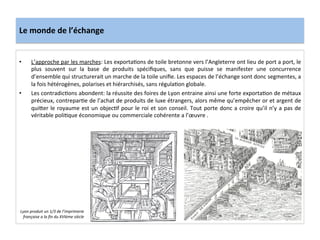 Le	
  monde	
  de	
  l’échange	
  
•  L’approche	
  par	
  les	
  marches:	
  Les	
  exportaGons	
  de	
  toile	
  bretonne	
  vers	
  l’Angleterre	
  ont	
  lieu	
  de	
  port	
  a	
  port,	
  le	
  
plus	
   souvent	
   sur	
   la	
   base	
   de	
   produits	
   spéciﬁques,	
   sans	
   que	
   puisse	
   se	
   manifester	
   une	
   concurrence	
  
d’ensemble	
  qui	
  structurerait	
  un	
  marche	
  de	
  la	
  toile	
  uniﬁe.	
  Les	
  espaces	
  de	
  l’échange	
  sont	
  donc	
  segmentes,	
  a	
  
la	
  fois	
  hétérogènes,	
  polarises	
  et	
  hiérarchisés,	
  sans	
  régulaGon	
  globale.	
  	
  
•  Les	
  contradicGons	
  abondent:	
  la	
  réussite	
  des	
  foires	
  de	
  Lyon	
  entraine	
  ainsi	
  une	
  forte	
  exportaGon	
  de	
  métaux	
  
précieux,	
  contreparGe	
  de	
  l’achat	
  de	
  produits	
  de	
  luxe	
  étrangers,	
  alors	
  même	
  qu’empêcher	
  or	
  et	
  argent	
  de	
  
qui^er	
  le	
  royaume	
  est	
  un	
  objecGf	
  pour	
  le	
  roi	
  et	
  son	
  conseil.	
  Tout	
  porte	
  donc	
  a	
  croire	
  qu’il	
  n’y	
  a	
  pas	
  de	
  
véritable	
  poliGque	
  économique	
  ou	
  commerciale	
  cohérente	
  a	
  l’œuvre	
  .	
  	
  
	
  
Lyon	
  produit	
  un	
  1/3	
  de	
  l’imprimerie	
  
française	
  a	
  la	
  ﬁn	
  du	
  XVIème	
  siècle	
  
 