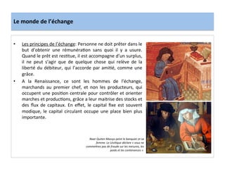 Le	
  monde	
  de	
  l’échange	
  
•  Les	
  principes	
  de	
  l’échange:	
  Personne	
  ne	
  doit	
  prêter	
  dans	
  le	
  
but	
   d’obtenir	
   une	
   rémunéraGon	
   sans	
   quoi	
   il	
   y	
   a	
   usure.	
  
Quand	
  le	
  prêt	
  est	
  resGtue,	
  il	
  est	
  accompagne	
  d’un	
  surplus,	
  
il	
   ne	
   peut	
   s’agir	
   que	
   de	
   quelque	
   chose	
   qui	
   relève	
   de	
   la	
  
liberté	
  du	
  débiteur,	
  qui	
  l’accorde	
  par	
  amiGé,	
  comme	
  une	
  
grâce.	
  
•  A	
   la	
   Renaissance,	
   ce	
   sont	
   les	
   hommes	
   de	
   l’échange,	
  
marchands	
   au	
   premier	
   chef,	
   et	
   non	
   les	
   producteurs,	
   qui	
  
occupent	
  une	
  posiGon	
  centrale	
  pour	
  contrôler	
  et	
  orienter	
  
marches	
  et	
  producGons,	
  grâce	
  a	
  leur	
  maitrise	
  des	
  stocks	
  et	
  
des	
   ﬂux	
   de	
   capitaux.	
   En	
   eﬀet,	
   le	
   capital	
   ﬁxe	
   est	
   souvent	
  
modique,	
   le	
   capital	
   circulant	
   occupe	
   une	
   place	
   bien	
   plus	
  
importante.	
  	
  
	
  
Naar	
  Quiten	
  Massys	
  peint	
  le	
  banquier	
  et	
  sa	
  
femme.	
  Le	
  Lévi*que	
  déclare	
  «	
  vous	
  ne	
  
commebrez	
  pas	
  de	
  fraude	
  sur	
  les	
  mesures,	
  les	
  
poids	
  et	
  les	
  contenances	
  ».	
  
 