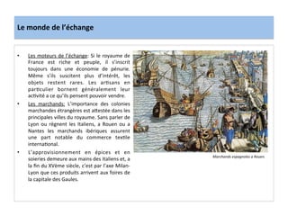 Le	
  monde	
  de	
  l’échange	
  
•  Les	
  moteurs	
  de	
  l’échange:	
  Si	
  le	
  royaume	
  de	
  
France	
   est	
   riche	
   et	
   peuple,	
   il	
   s’inscrit	
  
toujours	
   dans	
   une	
   économie	
   de	
   pénurie.	
  
Même	
   s’ils	
   suscitent	
   plus	
   d’intérêt,	
   les	
  
objets	
   restent	
   rares.	
   Les	
   arGsans	
   en	
  
parGculier	
   bornent	
   généralement	
   leur	
  
acGvité	
  a	
  ce	
  qu’ils	
  pensent	
  pouvoir	
  vendre.	
  	
  
•  Les	
   marchands:	
   L’importance	
   des	
   colonies	
  
marchandes	
  étrangères	
  est	
  a^estée	
  dans	
  les	
  
principales	
  villes	
  du	
  royaume.	
  Sans	
  parler	
  de	
  
Lyon	
   ou	
   règnent	
   les	
   Italiens,	
   a	
   Rouen	
   ou	
   a	
  
Nantes	
   les	
   marchands	
   ibériques	
   assurent	
  
une	
   part	
   notable	
   du	
   commerce	
   texGle	
  
internaGonal.	
  	
  
•  L’approvisionnement	
   en	
   épices	
   et	
   en	
  
soieries	
  demeure	
  aux	
  mains	
  des	
  Italiens	
  et,	
  a	
  
la	
  ﬁn	
  du	
  XVème	
  siècle,	
  c’est	
  par	
  l’axe	
  Milan-­‐
Lyon	
  que	
  ces	
  produits	
  arrivent	
  aux	
  foires	
  de	
  
la	
  capitale	
  des	
  Gaules.	
  
	
  
Marchands	
  espagnoles	
  a	
  Rouen.	
  
 