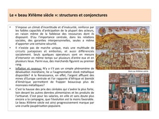 Le	
  «	
  beau	
  XVIème	
  siècle	
  »:	
  structures	
  et	
  conjonctures	
  
•  S’impose	
  un	
  climat	
  d’incerGtude	
  et	
  d’insécurité,	
  renforce	
  par	
  
les	
  faibles	
  capacités	
  d’anGcipaGon	
  de	
  la	
  plupart	
  des	
  acteurs,	
  
en	
   raison	
   même	
   de	
   la	
   faiblesse	
   des	
   ressources	
   dont	
   ils	
  
disposent.	
   D’ou	
   l’importance	
   centrale,	
   dans	
   les	
   relaGons	
  
sociales,	
   des	
   garanGes	
   interpersonnelles,	
   seules	
   a	
   même	
  
d’apporter	
  une	
  certaine	
  sécurité.	
  	
  
•  Il	
   n’existe	
   pas	
   de	
   marche	
   unique,	
   mais	
   une	
   mulGtude	
   de	
  
circuits	
   juxtaposes	
   et	
   emboites,	
   et	
   aussi	
   diﬀérenciés	
  
socialement.	
   Seuls	
   quelques	
   operateurs	
   sont	
   en	
   mesure	
  
d’intervenir	
  en	
  même	
  temps	
  sur	
  plusieurs	
  d’entre	
  eux	
  et	
  en	
  
plusieurs	
  lieux.	
  Parmi	
  eux,	
  des	
  marchands	
  ﬁgurent	
  au	
  premier	
  
rang.	
  	
  
•  InﬂaGon	
  et	
  revenus:	
  N’y	
  a	
  t’il	
  pas	
  un	
  simple	
  phénomène	
  de	
  
dévaluaGon	
  monétaire,	
  lie	
  a	
  l’augmentaGon	
  stock	
  métallique	
  
disponible?	
   A	
   la	
   Renaissance,	
   en	
   eﬀet,	
   l’argent	
   aﬄuant	
   des	
  
mines	
  d’Europe	
  centrale	
  et	
  l’or	
  rapporte	
  d’Afrique	
  et	
  bientôt	
  
d’Amérique	
   perme^ent	
   de	
   frapper	
   beaucoup	
   plus	
   de	
  
monnaies	
  métalliques?	
  
•  C’est	
  la	
  hausse	
  des	
  prix	
  des	
  céréales	
  qui	
  s’avère	
  la	
  plus	
  forte,	
  
loin	
  devant	
  les	
  autres	
  denrées	
  alimentaires	
  et	
  les	
  produits	
  de	
  
l’arGsanat.	
  C’est	
  pour	
  les	
  salaries,	
  en	
  ville	
  et	
  sans	
  doute	
  plus	
  
encore	
  a	
  la	
  campagne,	
  que	
  l’évoluGon	
  est	
  la	
  moins	
  favorable.	
  
Le	
  beau	
  XVIème	
  siècle	
  est	
  ainsi	
  progressivement	
  marque	
  par	
  
une	
  cruelle	
  paupérisaGon	
  populaire.	
  	
  
Paris	
  au	
  XVIème	
  siècle.	
  
 