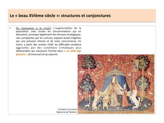 Le	
  «	
  beau	
  XVIème	
  siècle	
  »:	
  structures	
  et	
  conjonctures	
  
•  Du	
   renouveau	
   a	
   la	
   crise?:	
   L’augmentaGon	
   de	
   la	
  
populaGon,	
   avec	
   toutes	
   les	
   consommaGons	
   qui	
   en	
  
découlent,	
  provoque	
  également	
  des	
  tensions	
  écologiques:	
  
sols	
  surexploites	
  par	
  les	
  cultures,	
  espaces	
  boises	
  fragilises	
  
par	
   une	
   pression	
   intense	
   et	
   de	
   vives	
   concurrences.	
   En	
  
outre,	
   a	
   parGr	
   des	
   années	
   1540,	
   les	
   diﬃcultés	
   semblent	
  
aggravées	
   par	
   des	
   condiGons	
   climaGques	
   plus	
  
défavorables	
  qui	
  marquent	
  l’entrée	
  dans	
  
(Emmanuel	
  Leroy	
  Ladurie).	
  	
  
La	
  Dame	
  a	
  la	
  Licorne	
  
Tapisserie	
  de	
  Flandres.	
  
 