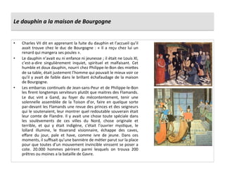 Le	
  dauphin	
  a	
  la	
  maison	
  de	
  Bourgogne	
  
•  Charles	
  VII	
  dit	
  en	
  apprenant	
  la	
  fuite	
  du	
  dauphin	
  et	
  l’accueil	
  qu’il	
  
avait	
  trouve	
  chez	
  le	
  duc	
  de	
  Bourgogne	
  :	
  «	
  Il	
  a	
  reçu	
  chez	
  lui	
  un	
  
renard	
  qui	
  mangera	
  ses	
  poules	
  ».	
  	
  	
  
•  Le	
  dauphin	
  n’avait	
  eu	
  ni	
  enfance	
  ni	
  jeunesse	
  ;	
  il	
  était	
  ne	
  Louis	
  XI,	
  
c’est-­‐a-­‐dire	
   singulièrement	
   inquiet,	
   spirituel	
   et	
   malfaisant.	
   Cet	
  
humble	
  et	
  doux	
  dauphin,	
  nourri	
  chez	
  Philippe-­‐le-­‐Bon	
  des	
  mie^es	
  
de	
  sa	
  table,	
  était	
  justement	
  l’homme	
  qui	
  pouvait	
  le	
  mieux	
  voir	
  ce	
  
qu’il	
  y	
  avait	
  de	
  faible	
  dans	
  le	
  brillant	
  échafaudage	
  de	
  la	
  maison	
  
de	
  Bourgogne.	
  
•  Les	
  embarras	
  conGnuels	
  de	
  Jean-­‐sans-­‐Peur	
  et	
  de	
  Philippe-­‐le-­‐Bon	
  
les	
  ﬁrent	
  longtemps	
  serviteurs	
  plutôt	
  que	
  maitres	
  des	
  Flamands.	
  
Le	
   duc	
   vint	
   a	
   Gand,	
   au	
   foyer	
   du	
   mécontentement,	
   tenir	
   une	
  
solennelle	
   assemblée	
   de	
   la	
   Toison	
   d’or,	
   faire	
   en	
   quelque	
   sorte	
  
par-­‐devant	
  les	
  Flamands	
  une	
  revue	
  des	
  princes	
  et	
  des	
  seigneurs	
  
qui	
  le	
  soutenaient,	
  leur	
  montrer	
  quel	
  redoutable	
  souverain	
  était	
  
leur	
  comte	
  de	
  Flandre.	
  Il	
  y	
  avait	
  une	
  chose	
  toute	
  spéciale	
  dans	
  
les	
   soulèvements	
   de	
   ces	
   villes	
   du	
   Nord,	
   chose	
   originale	
   et	
  
terrible,	
   et	
   qui	
   y	
   était	
   indigène,	
   c’était	
   l’ouvrier	
   mysGque,	
   le	
  
lollard	
   illumine,	
   le	
   Gsserand	
   visionnaire,	
   échappe	
   des	
   caves,	
  
eﬀare	
   du	
   jour,	
   pale	
   et	
   have,	
   comme	
   ivre	
   de	
   jeune.	
   Dans	
   ces	
  
moments,	
  il	
  suﬃsait	
  qu’une	
  bannière	
  de	
  méGer	
  parut	
  sur	
  la	
  place	
  
pour	
  que	
  toutes	
  d’un	
  mouvement	
  invincible	
  vinssent	
  se	
  poser	
  a	
  
cote.	
   20.000	
   hommes	
   périrent	
   parmi	
   lesquels	
   on	
   trouva	
   200	
  
prêtres	
  ou	
  moines	
  a	
  la	
  bataille	
  de	
  Gavre.	
  
 
