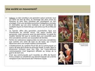 Une	
  société	
  en	
  mouvement?	
  
•  Valeurs:	
  Le	
  don	
  consGtue	
  une	
  première	
  valeur	
  centrale:	
  tout	
  
sur	
   terre	
   est	
   don	
   de	
   Dieu,	
   et	
   l’échange	
   des	
   dons	
   entre	
   les	
  
hommes	
   et	
   avec	
   Dieu	
   consGtue	
   par	
   conséquent	
   un	
   lien	
  
privilégié.	
  C’est	
  une	
  véritable	
  économie	
  d’obligaGons	
  amicales	
  
et	
   charitables	
   qui	
   est	
   ainsi	
   insGtuée,	
   et	
   qui	
   manifeste	
   de	
  
mulGples	
  façons	
  la	
  fraternité	
  qui	
  unit	
  entre	
  eux	
  ﬁls	
  et	
  ﬁlles	
  de	
  
Dieu.	
  	
  
•  La	
   famille	
   oﬀre	
   des	
   garanGes	
   essenGelles	
   face	
   aux	
  
incerGtudes	
   du	
   monde	
   social.	
   Cet	
   appui	
   proﬁte	
   aux	
  
personnes,	
  mais	
  concerne	
  aussi	
  les	
  patrimoines.	
  Le	
  poids	
  du	
  
modèle	
   familial	
   fait	
   que	
   la	
   société	
   dans	
   son	
   ensemble	
   peut	
  
être	
  considérée	
  comme	
  une	
  associaGon	
  de	
  familles.	
  	
  
•  Parfois	
  les	
  redevances	
  seigneuriales	
  ne	
  sont	
  plus	
  considérées	
  
que	
   comme	
   une	
   sorte	
   de	
   taxe	
   ou	
   de	
   loyer,	
   qui	
   s’inscrit	
  
désormais	
  dans	
  une	
  simple	
  relaGon	
  contractuelle.	
  	
  
•  L’établissement	
  du	
  système	
  ﬁscal	
  fait	
  de	
  la	
  communauté	
  un	
  
acteur	
  de	
  base	
  de	
  la	
  levée	
  du	
  principal	
  impôt,	
  la	
  taille.	
  Mais	
  la	
  
dimension	
   militaire	
   joue	
   son	
   rôle,	
   car	
   l’auto-­‐défense	
  
communautaire	
   s’est	
   largement	
   diﬀusée	
   au	
   temps	
   de	
   la	
  
guerre	
  de	
  Cent	
  ans.	
  	
  
•  C’est	
   aux	
   communautés	
   qu’il	
   incombe	
   en	
   eﬀet	
   de	
   fournir	
  
francs-­‐archers	
  ou	
  arbalétriers	
  qui	
  doivent	
  épauler	
  (et	
  a	
  terme	
  
remplacer?)	
  les	
  mercenaires	
  de	
  l’infanterie	
  royale.	
  
Ecole	
  Allemande.	
  
XVIème	
  siècle.	
  
Ecole	
  Italienne.	
  
XVIème	
  siècle.	
  
 