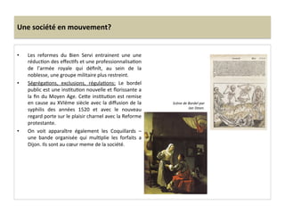Une	
  société	
  en	
  mouvement?	
  
•  Les	
   reformes	
   du	
   Bien	
   Servi	
   entrainent	
   une	
   une	
  
réducGon	
  des	
  eﬀecGfs	
  et	
  une	
  professionnalisaGon	
  
de	
   l’armée	
   royale	
   qui	
   déﬁnît,	
   au	
   sein	
   de	
   la	
  
noblesse,	
  une	
  groupe	
  militaire	
  plus	
  restreint.	
  	
  
•  SégrégaGons,	
   exclusions,	
   régulaGons:	
   Le	
   bordel	
  
public	
  est	
  une	
  insGtuGon	
  nouvelle	
  et	
  ﬂorissante	
  a	
  
la	
  ﬁn	
  du	
  Moyen	
  Age.	
  Ce^e	
  insGtuGon	
  est	
  remise	
  
en	
  cause	
  au	
  XVIème	
  siècle	
  avec	
  la	
  diﬀusion	
  de	
  la	
  
syphilis	
   des	
   années	
   1520	
   et	
   avec	
   le	
   nouveau	
  
regard	
  porte	
  sur	
  le	
  plaisir	
  charnel	
  avec	
  la	
  Reforme	
  
protestante.	
  	
  
•  On	
   voit	
   apparaître	
   également	
   les	
   Coquillards	
   –	
  
une	
   bande	
   organisée	
   qui	
   mulGplie	
   les	
   forfaits	
   a	
  
Dijon.	
  Ils	
  sont	
  au	
  cœur	
  meme	
  de	
  la	
  société.	
  	
  
Scène	
  de	
  Bordel	
  par	
  
Jan	
  Steen.	
  
 