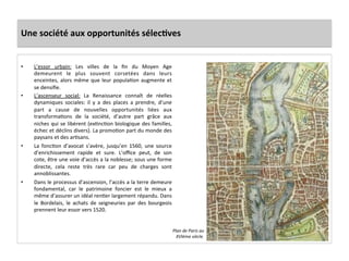 Une	
  société	
  aux	
  opportunités	
  sélecJves	
  
•  L’essor	
   urbain:	
   Les	
   villes	
   de	
   la	
   ﬁn	
   du	
   Moyen	
   Age	
  
demeurent	
   le	
   plus	
   souvent	
   corsetées	
   dans	
   leurs	
  
enceintes,	
  alors	
  même	
  que	
  leur	
  populaGon	
  augmente	
  et	
  
se	
  densiﬁe.	
  	
  
•  L’ascenseur	
   social:	
   La	
   Renaissance	
   connaît	
   de	
   réelles	
  
dynamiques	
   sociales:	
   il	
   y	
   a	
   des	
   places	
   a	
   prendre,	
   d’une	
  
part	
   a	
   cause	
   de	
   nouvelles	
   opportunités	
   liées	
   aux	
  
transformaGons	
   de	
   la	
   société,	
   d’autre	
   part	
   grâce	
   aux	
  
niches	
  qui	
  se	
  libèrent	
  (exGncGon	
  biologique	
  des	
  familles,	
  
échec	
  et	
  déclins	
  divers).	
  La	
  promoGon	
  part	
  du	
  monde	
  des	
  
paysans	
  et	
  des	
  arGsans.	
  	
  
•  La	
   foncGon	
   d’avocat	
   s’avère,	
   jusqu’en	
   1560,	
   une	
   source	
  
d’enrichissement	
   rapide	
   et	
   sure.	
   L’oﬃce	
   peut,	
   de	
   son	
  
cote,	
  être	
  une	
  voie	
  d’accès	
  a	
  la	
  noblesse;	
  sous	
  une	
  forme	
  
directe,	
   cela	
   reste	
   très	
   rare	
   car	
   peu	
   de	
   charges	
   sont	
  
annoblissantes.	
  	
  
•  Dans	
  le	
  processus	
  d’ascension,	
  l’accès	
  a	
  la	
  terre	
  demeure	
  
fondamental,	
   car	
   le	
   patrimoine	
   foncier	
   est	
   le	
   mieux	
   a	
  
même	
  d’assurer	
  un	
  idéal	
  renGer	
  largement	
  répandu.	
  Dans	
  
le	
   Bordelais,	
   le	
   achats	
   de	
   seigneuries	
   par	
   des	
   bourgeois	
  
prennent	
  leur	
  essor	
  vers	
  1520.	
  	
  
Plan	
  de	
  Paris	
  au	
  
XVIème	
  siècle.	
  
 