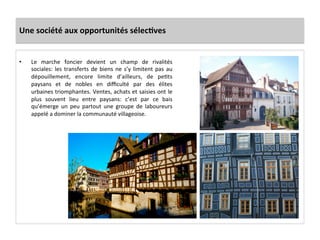 Une	
  société	
  aux	
  opportunités	
  sélecJves	
  
•  Le	
   marche	
   foncier	
   devient	
   un	
   champ	
   de	
   rivalités	
  
sociales:	
  les	
  transferts	
  de	
  biens	
  ne	
  s’y	
  limitent	
  pas	
  au	
  
dépouillement,	
   encore	
   limite	
   d’ailleurs,	
   de	
   peGts	
  
paysans	
   et	
   de	
   nobles	
   en	
   diﬃculté	
   par	
   des	
   élites	
  
urbaines	
  triomphantes.	
  Ventes,	
  achats	
  et	
  saisies	
  ont	
  le	
  
plus	
   souvent	
   lieu	
   entre	
   paysans:	
   c’est	
   par	
   ce	
   bais	
  
qu’émerge	
   un	
   peu	
   partout	
   une	
   groupe	
   de	
   laboureurs	
  
appelé	
  a	
  dominer	
  la	
  communauté	
  villageoise.	
  	
  	
  
 