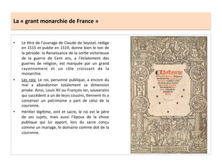 La	
  «	
  grant	
  monarchie	
  de	
  France	
  »	
  
•  Le	
  Gtre	
  de	
  l’ouvrage	
  de	
  Claude	
  de	
  Seyssel,	
  rédige	
  
en	
  1515	
  et	
  publie	
  en	
  1519,	
  donne	
  bien	
  le	
  ton	
  de	
  
la	
  période:	
  la	
  Renaissance	
  de	
  la	
  sorGe	
  victorieuse	
  
de	
   la	
   guerre	
   de	
   Cent	
   ans,	
   a	
   l’éclatement	
   des	
  
guerres	
   de	
   religion,	
   est	
   marquée	
   par	
   un	
   grand	
  
rayonnement	
   et	
   un	
   rôle	
   croissant	
   de	
   la	
  
monarchie.	
  
•  Les	
  rois:	
  Le	
  roi,	
  personne	
  publique,	
  a	
  encore	
  du	
  
mal	
   a	
   abandonner	
   totalement	
   sa	
   dimension	
  
privée.	
  Ainsi,	
  Louis	
  XII	
  ou	
  François	
  Ier,	
  souverains	
  
qui	
  succèdent	
  a	
  un	
  de	
  leurs	
  cousins,	
  Gennent-­‐ils	
  a	
  
conserver	
   un	
   patrimoine	
   a	
   part	
   de	
   celui	
   de	
   la	
  
couronne.	
  	
  
•  HériGer	
  légiGme,	
  oint	
  et	
  sacre,	
  le	
  roi	
  est	
  le	
  père	
  
de	
   ses	
   sujets,	
   mais	
   aussi	
   l’époux	
   de	
   la	
   chose	
  
publique	
   qui	
   lui	
   apport,	
   lors	
   du	
   sacre	
   conçu	
  
comme	
  un	
  mariage,	
  le	
  domaine	
  comme	
  dot	
  de	
  la	
  
couronne.	
  	
  
 
