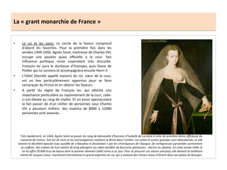 La	
  «	
  grant	
  monarchie	
  de	
  France	
  »	
  
•  Le	
   roi	
   et	
   les	
   siens:	
   Le	
   cercle	
   de	
   la	
   faveur	
   comprend	
  
d’abord	
   les	
   favorites.	
   Pour	
   la	
   première	
   fois	
   dans	
   les	
  
années	
  1444-­‐1450,	
  Agnès	
  Sorel,	
  maitresse	
  de	
  Charles	
  VIII,	
  
occupe	
   une	
   positon	
   quasi	
   oﬃcielle	
   a	
   la	
   cour.	
   Son	
  
inﬂuence	
   poliGque	
   reste	
   cependant	
   très	
   discutée.	
  
François	
   Ier	
   aura	
   le	
   duchesse	
   d’Etampes,	
   puis	
   Diane	
   de	
  
PoiGer	
  qui	
  lui	
  survivra	
  et	
  accompagnera	
  ensuite	
  Henri	
  II.	
  	
  
•  L’hôtel	
  (bientôt	
  appelé	
  maison)	
  du	
  roi,	
  cœur	
  de	
  la	
  cour,	
  
est	
   un	
   lieu	
   parGculièrement	
   opportun	
   pour	
   se	
   faire	
  
remarquer	
  du	
  Prince	
  et	
  en	
  obtenir	
  les	
  faveurs.	
  	
  
•  A	
   parGr	
   du	
   règne	
   de	
   François	
   Ier,	
   qui	
   a^ache	
   une	
  
importance	
  parGculière	
  au	
  rayonnement	
  de	
  la	
  cour,	
  celle-­‐
ci	
  est	
  élevée	
  au	
  rang	
  de	
  mythe.	
  Et	
  un	
  essor	
  spectaculaire	
  
la	
   fait	
   passer	
   de	
   d’un	
   millier	
   de	
   personnes	
   sous	
   Charles	
  
VIII	
   a	
   plusieurs	
   milliers:	
   des	
   maxima	
   de	
   8000	
   a	
   12000	
  
personnes	
  sont	
  avances.	
  	
  
Très	
  rapidement,	
  en	
  1444,	
  Agnès	
  Sorel	
  va	
  passer	
  du	
  rang	
  de	
  demoiselle	
  d'honneur	
  d'Isabelle	
  de	
  Lorraine	
  à	
  celui	
  de	
  première	
  dame	
  oﬃcieuse	
  du	
  
royaume	
  de	
  France.	
  Son	
  art	
  de	
  vivre	
  et	
  ses	
  extravagances	
  rejebent	
  la	
  Reine	
  dans	
  l'ombre.	
  Les	
  voiles	
  et	
  autres	
  guimpes	
  sont	
  abandonnés,	
  et	
  elle	
  
invente	
  le	
  décolleté	
  épaules	
  nues	
  qualiﬁé	
  de	
  «ribaudise	
  et	
  dissolu*on	
  »	
  par	
  les	
  chroniqueurs	
  de	
  l'époque.	
  De	
  ver*gineuses	
  pyramides	
  surmontent	
  
sa	
  coiﬀure.	
  Des	
  traînes	
  de	
  huit	
  mètres	
  de	
  long	
  allongent	
  ses	
  robes	
  bordées	
  de	
  fourrures	
  précieuses	
  :	
  martre	
  ou	
  zibeline.	
  En	
  cebe	
  année	
  1444,	
  le	
  
roi	
  lui	
  oﬀre	
  20.600	
  écus	
  de	
  bijoux	
  dont	
  le	
  premier	
  diamant	
  taillé	
  connu	
  à	
  ce	
  jour.	
  Pour	
  se	
  procurer	
  ces	
  atours	
  précieux,	
  elle	
  devient	
  la	
  meilleure	
  
cliente	
  de	
  Jacques	
  Cœur,	
  marchand	
  interna*onal	
  et	
  grand	
  argen*er	
  du	
  roi,	
  qui	
  a	
  amassé	
  des	
  trésors	
  venus	
  d'Orient	
  dans	
  son	
  palais	
  de	
  Bourges.	
  
 